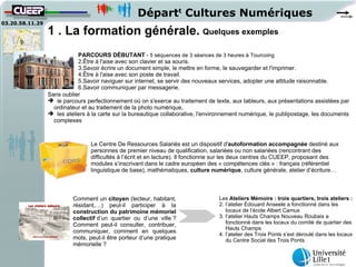 Départt Cultures Numériques
03.20.58.11.29
                 1 . La formation générale. Quelques exemples
                            PARCOURS DÉBUTANT - 5 séquences de 3 séances de 3 heures à Tourcoing
                            2.Être à l'aise avec son clavier et sa souris.
                            3.Savoir écrire un document simple, le mettre en forme, le sauvegarder et l'imprimer.
                            4.Être à l'aise avec son poste de travail.
                            5.Savoir naviguer sur internet, se servir des nouveaux services, adopter une attitude raisonnable.
                            6.Savoir communiquer par messagerie.
                 Sans oublier
                  le parcours perfectionnement où on s'exerce au traitement de texte, aux tableurs, aux présentations assistées par
                   ordinateur et au traitement de la photo numérique,
                  les ateliers à la carte sur la bureautique collaborative, l'environnement numérique, le publipostage, les documents
                   complexes



                                 Le Centre De Ressources Salariés est un dispositif d'autoformation accompagnée destiné aux
                                 personnes de premier niveau de qualification, salariées ou non salariées (rencontrant des
                                 difficultés à l’écrit et en lecture). Il fonctionne sur les deux centres du CUEEP, proposant des
                                 modules s’inscrivant dans le cadre européen des « compétences clés » : français (référentiel
                                 linguistique de base), mathématiques, culture numérique, culture générale, atelier d’écriture…



                          Comment un citoyen (lecteur, habitant,                   Les Ateliers Mémoire : trois quartiers, trois ateliers :
                          résidant,…) peut-il participer à la                      2. l’atelier Édouard Anseele a fonctionné dans les
                          construction du patrimoine mémoriel                         locaux de l’école Albert Camus
                          collectif d’un quartier ou d’une ville ?                 3. l’atelier Hauts Champs Nouveau Roubaix a
                          Comment peut-il consulter, contribuer,                      fonctionné dans les locaux du comité de quartier des
                                                                                      Hauts Champs
                          communiquer, comment en quelques
                                                                                   4. l’atelier des Trois Ponts s’est déroulé dans les locaux
                          mots, peut-il être porteur d’une pratique                   du Centre Social des Trois Ponts
                          mémorielle ?
 