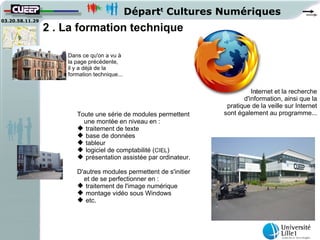 Départt Cultures Numériques
03.20.58.11.29
                 2 . La formation technique

                     Dans ce qu'on a vu à
                     la page précédente,
                     il y a déjà de la
                     formation technique...


                                                                             Internet et la recherche
                                                                          d'information, ainsi que la
                                                                    pratique de la veille sur Internet
                        Toute une série de modules permettent      sont également au programme...
                          une montée en niveau en :
                         traitement de texte
                         base de données
                         tableur
                         logiciel de comptabilité (CIEL)
                         présentation assistée par ordinateur.

                        D'autres modules permettent de s'initier
                          et de se perfectionner en :
                         traitement de l'image numérique
                         montage vidéo sous Windows
                         etc.
 