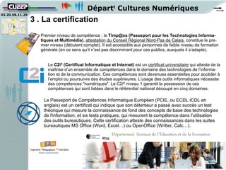 Départt Cultures Numériques
03.20.58.11.29
                 3 . La certification
                    Premier niveau de compétence : le Timp@ss (Passeport pour les Technologies Informa-
                    tiques et Multimédia), attestation du Conseil Régional Nord-Pas de Calais, constitue le pre-
                    mier niveau (débutant complet). Il est accessible aux personnes de faible niveau de formation
                    générale (en ce sens qu’il n’est pas discriminant pour ces publics, auxquels il s’adapte).


                       Le C2i® (Certificat Informatique et Internet) est un certificat universitaire qui atteste de la
                       maîtrise d’un ensemble de compétences dans le domaine des technologies de l’informa-
                       tion et de la communication. Ces compétences sont devenues essentielles pour accéder à
                       l’emploi ou poursuivre des études supérieures. L’usage des outils informatiques nécessite
                       des compétences "numériques". Le C2i® niveau 1 garantit la possession de ces
                       compétences qui sont listées dans le référentiel national découpé en cinq domaines.

                     Le Passeport de Compétences Informatique Européen (PCIE, ou ECDL ICDL en
                     anglais) est un certificat qui indique que son détenteur a passé avec succès un test
                     théorique qui mesure la connaissance de fond des concepts de base des technologies
                     de l'information, et six tests pratiques, qui mesurent la compétence dans l'utilisation
                     des outils bureautiques. Cette certification atteste des connaissances dans les suites
                     bureautiques MS Office (Word, Excel…) ou OpenOffice (Writter, Calc…).
 