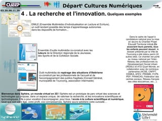 Départt Cultures Numériques
03.20.58.11.29
                 4 . La recherche et l'innovation. Quelques exemples
                           EMILE (Ensemble Multimédia d’Individualisation en Lecture et Ecriture),
                           un outil rendant possible des temps d’apprentissage autonomes
                           dans les dispositifs de formation...

                                                                                                                      Dans le cadre de l’appel à
                                                                                                                  candidature national pour la mise
                                                                                                                     en œuvre du Chantier Projet
                                                                                                                     Éducatif Territorial intitulé En
                                                                                                                    associant leurs parents, tous
                                                                                                                   les enfants peuvent réussir, le
                                Ensemble d'outils multimédia co-construit avec les
                                                                                                                    dossier présenté par la Ville de
                                tuteurs de la Direction régionale de la Jeunesse,                                  Tourcoing a été retenu parmi 24
                                des Sports et de la Cohésion Sociale.                                             autres sites. Ce chantier est porté
                                                                                                                     au niveau national par l’Inter-
                                                                                                                    Réseau des professionnels du
                                                                                                                     Développement Social Urbain
                                                                                                                  (IRDSU) et ATD Quart Monde, en
                                                                                                                   collaboration avec de nombreux
                                  Outil multimédia de repérage des situations d'illettrisme                          partenaires (ACSE, CNFPT,
                                                                                                                   CEMEA, AFEV, PRISME, FCPE,
                                  co-construit par les professionnels de l'accueil et de                           PEP, FRANCAS, Fédération des
                                  l'accompagnement des publics fragilisés (Conseil Général,                       centres sociaux, Réseau français
                                  municipalité de Tourcoing, association Intermaide)                                 des villes éducatrices, etc…).




Bienvenue dans Sphère, un monde virtuel en 3D ! Sphère est un prototype de parc virtuel des sciences et
technologies qui propose, dans un espace unique, de valoriser la recherche, et les innovations scientifiques et
technologiques. Elle a pour vocation d’accompagner, pour tous, l’accès à la culture scientifique et numérique.
Quel que soit votre âge, votre profil, vos connaissances, Sphère saura satisfaire votre curiosité…
 