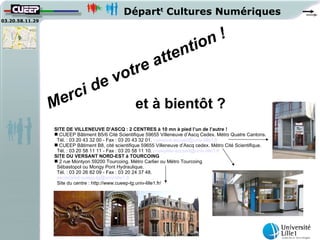 Départt Cultures Numériques
03.20.58.11.29




                                                                   t io n!
                                                             at ten
                                vot re
                          ci de
                 M er                                et à bientôt ?
                 SITE DE VILLENEUVE D’ASCQ : 2 CENTRES à 10 mn à pied l’un de l’autre !
                  CUEEP Bâtiment B5/6 Cité Scientifique 59655 Villeneuve d’Ascq Cedex. Métro Quatre Cantons.
                  Tél. : 03 20 43 32 00 - Fax : 03 20 43 32 01. cueepva-accueil@univ-lille1.fr
                  CUEEP Bâtiment B8, cité scientifique 59655 Villeneuve d’Ascq cedex. Métro Cité Scientifique.
                  Tél. : 03 20 58 11 11 - Fax : 03 20 58 11 10. cueeplille-accueil@univ-lille1.fr
                 SITE DU VERSANT NORD-EST à TOURCOING
                  2 rue Montyon 59200 Tourcoing. Métro Carlier ou Métro Tourcoing
                  Sébastopol ou Mongy Pont Hydraulique.
                  Tél. : 03 20 26 82 09 - Fax : 03 20 24 37 48.
                  secretariat-cueep-tg@univ-lille1.fr
                  Site du centre : http://www.cueep-tg.univ-lille1.fr/
 