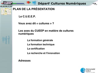 Départt Cultures Numériques
03.20.58.11.29

                 PLAN DE LA PRÉSENTATION

                    Le C.U.E.E.P.

                    Vous avez dit « cultures » ?

                    Les axes du CUEEP en matière de cultures
                    numériques

                          La formation générale
                          La formation technique
                          La certification
                          La recherche et l'innovation


                    Adresses
 