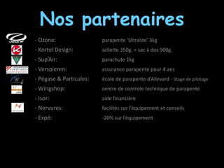Nos partenaires
- Ozone:                 parapente ‘Ultralite’ 3kg
- Kortel Design:         sellette 350g. + sac à dos 900g.
- Sup’Air:               parachute 1kg
- Verspieren:            assurance parapente pour 4 ans
- Pégase & Particules:   école de parapente d’Allevard - Stage de pilotage
- Wingshop:              centre de controle technique de parapente
- Isor:                  aide financière
- Nervures:              facilités sur l’équipement et conseils
- Expé:                  -20% sur l’équipement
 