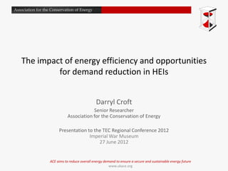 Association for the Conservation of Energy




   The impact of energy efficiency and opportunities
            for demand reduction in HEIs


                                                Darryl Croft
                                          Senior Researcher
                              Association for the Conservation of Energy

                        Presentation to the TEC Regional Conference 2012
                                      Imperial War Museum
                                          27 June 2012


                   ACE aims to reduce overall energy demand to ensure a secure and sustainable energy future
                                                        www.ukace.org
 