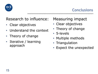 Conclusions

Research to influence:      Measuring impact
•  Clear objectives         •    Clear objectives
                            •    Theory of change
•  Understand the context
                            •    5-levels
•  Theory of change
                            •    Multiple methods
•  Iterative / learning     •    Triangulation
   approach
                            •    Expect the unexpected




15
 