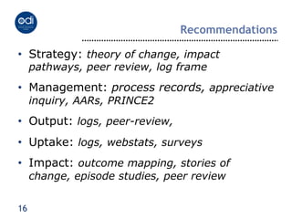 Recommendations

•  Strategy: theory of change, impact
     pathways, peer review, log frame
•  Management: process records, appreciative
     inquiry, AARs, PRINCE2
•  Output: logs, peer-review,
•  Uptake: logs, webstats, surveys
•  Impact: outcome mapping, stories of
     change, episode studies, peer review


16
 
