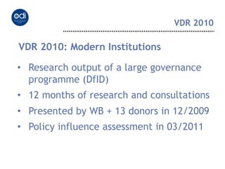 VDR 2010

VDR 2010: Modern Institutions

•  Research output of a large governance
   programme (DfID)
•  12 months of research and consultations
•  Presented by WB + 13 donors in 12/2009
•  Policy influence assessment in 03/2011
 