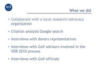 What we did

•  Collaborate with a local research/advocacy
   organization

•  Citation analysis Google search

•  Interviews with donors representatives

•  Interviews with GoV advisers involved in the
   VDR 2010 process

•  Interviews with GoV officials
 