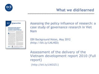 What we did/learned


Assessing the policy influence of research: a
case study of governance research in Viet
Nam

ODI Background Notes, May 2012
(http://bit.ly/LNLHE0)


Assessment of the delivery of the
Vietnam development report 2010 (Full
report)
(http://bit.ly/LNOJZ1)
 