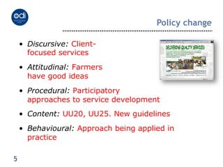Policy change

    •  Discursive: Client-
       focused services
    •  Attitudinal: Farmers
       have good ideas
    •  Procedural: Participatory
       approaches to service development
    •  Content: UU20, UU25. New guidelines
    •  Behavioural: Approach being applied in
       practice

5
 