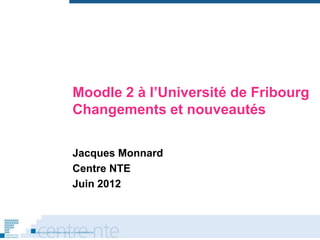 Moodle 2 à l’Université de Fribourg
Changements et nouveautés

Jacques Monnard
Centre NTE
Juin 2012
 