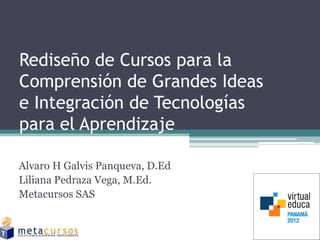 Rediseño de Cursos para la
Comprensión de Grandes Ideas
e Integración de Tecnologías
para el Aprendizaje

Alvaro H Galvis Panqueva, D.Ed
Liliana Pedraza Vega, M.Ed.
Metacursos SAS
 