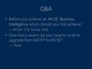 Q&A
• Before you achieve an MCSE: Business
Intelligence which should you first achieve?
– MCSA: SQL Server 2012
• How many exams do you have to write to
upgrade from MCITP to MCSE?
– Three
 