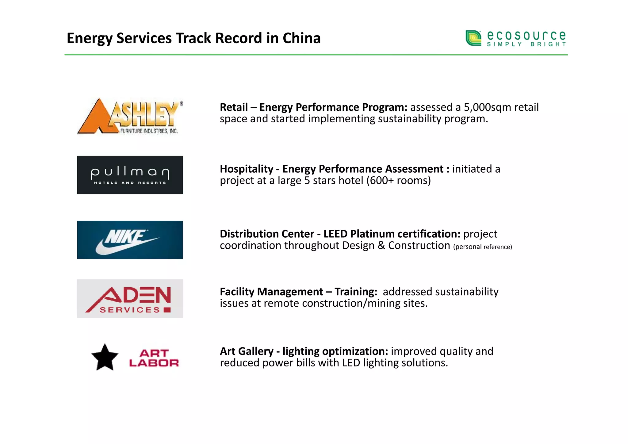 Energy Services Track Record in China



                      Retail – Energy Performance Program: assessed a 5,000sqm retail 
                      space and started implementing sustainability program.
                      space and started implementing sustainability program.



                      Hospitality  Energy Performance Assessment initiated a 
                      Hospitality ‐ Energy Performance Assessment : initiated a
                      project at a large 5 stars hotel (600+ rooms)



                      Distribution Center ‐ LEED Platinum certification: project 
                      coordination throughout Design & Construction (personal reference)


                      Facility Management – Training:  addressed sustainability 
                      issues at remote construction/mining sites.



                      Art Gallery ‐ lighting optimization: improved quality and 
                      reduced power bills with LED lighting solutions.
 