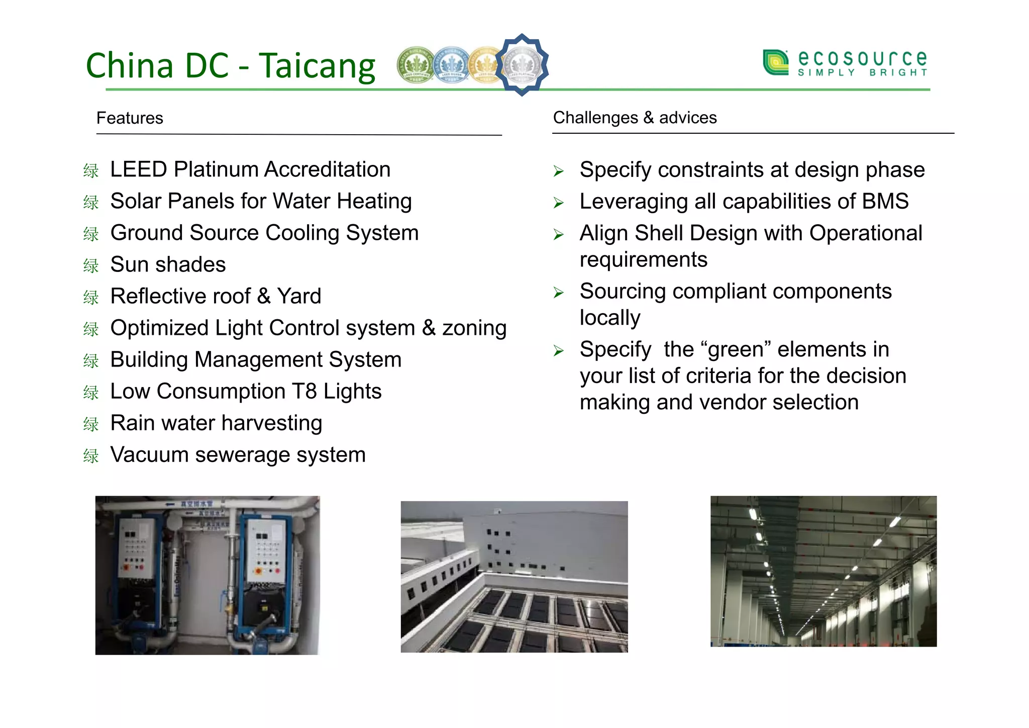 China DC ‐ Taicang
Features                                      Challenges & advices


绿   LEED Platinum Accreditation                  Specify constraints at design phase
绿   Solar Panels for Water Heating               Leveraging all capabilities of BMS
绿   Ground Source Cooling System                 Align Shell Design with Operational
绿   Sun shades                                   requirements
绿   Reflective roof & Yard                       Sourcing compliant components
绿   Optimized Light Control system & zoning      locally
绿   Building Management System                   Specify the “green” elements in
                                                 your list of criteria for the decision
绿   Low Consumption T8 Lights                    making and vendor selection
绿   Rain water harvesting
绿   Vacuum sewerage system
    V
 