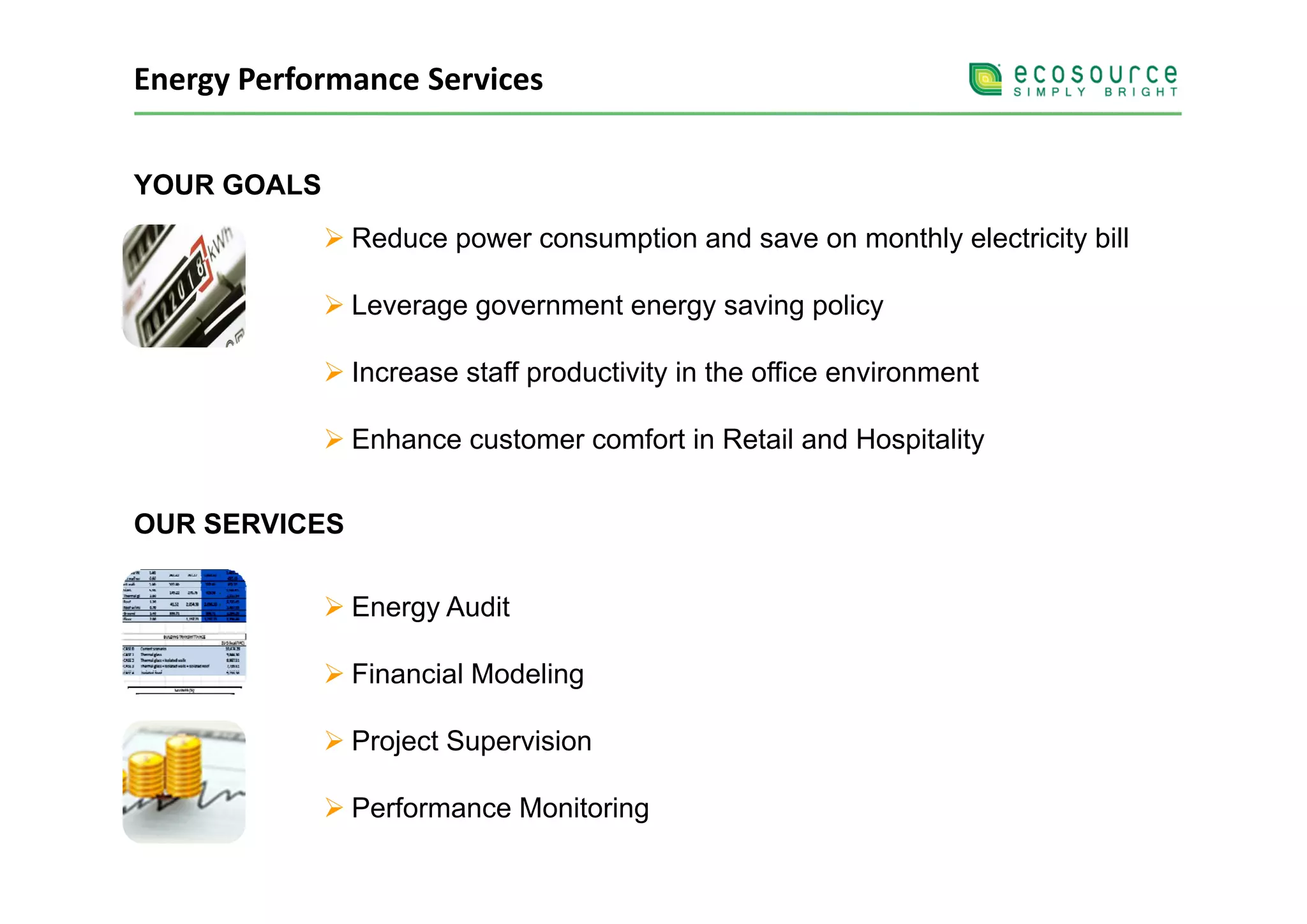 Energy Performance Services


YOUR GOALS
               Reduce power consumption and save on monthly electricity bill
                      p           p                       y           y

               Leverage government energy saving policy

               Increase staff productivity in the office environment

               Enhance customer comfort in Retail and Hospitality


OUR SERVICES

               Energy Audit

               Financial Modeling

               Project Supervision

               Performance Monitoring
 