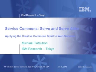 IBM Research – Tokyo




Service Commons: Serve and Serve Alike
Applying the Creative Commons Spirit to Web Services

                      Michiaki Tatsubori
                      IBM Research – Tokyo




M. Tatsubori: Service Commons, SCC 2012, Honolulu, HI, USA   Jun 25, 2012   © 2012 IBM Corporation
 