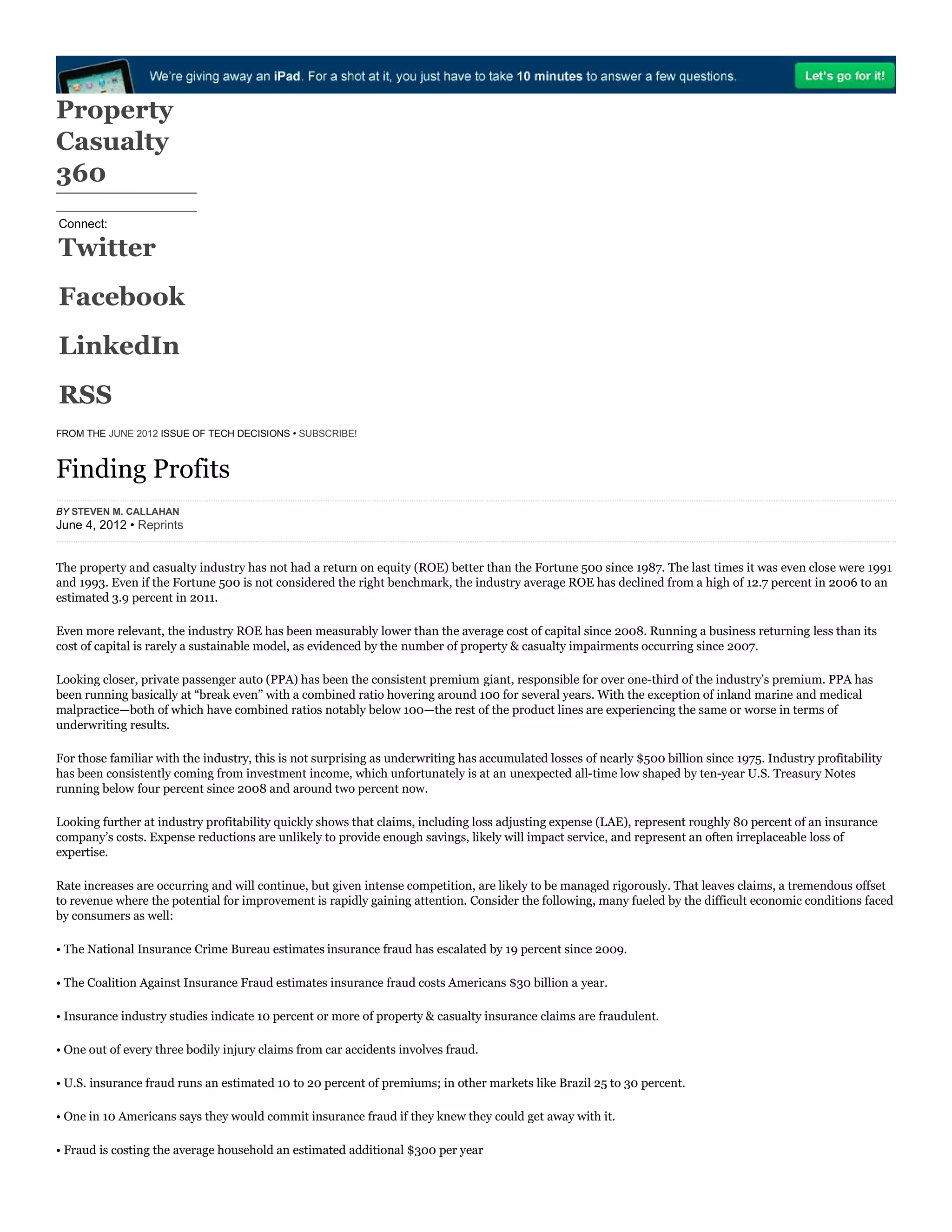 Connect:
Twitter
Facebook
LinkedIn
RSS
Property
Casualty
360
FROM THE JUNE 2012 ISSUE OF TECH DECISIONS • SUBSCRIBE!
Finding Profits
The property and casualty industry has not had a return on equity (ROE) better than the Fortune 500 since 1987. The last times it was even close were 1991
and 1993. Even if the Fortune 500 is not considered the right benchmark, the industry average ROE has declined from a high of 12.7 percent in 2006 to an
estimated 3.9 percent in 2011.
Even more relevant, the industry ROE has been measurably lower than the average cost of capital since 2008. Running a business returning less than its
cost of capital is rarely a sustainable model, as evidenced by the number of property & casualty impairments occurring since 2007.
Looking closer, private passenger auto (PPA) has been the consistent premium giant, responsible for over one-third of the industry’s premium. PPA has
been running basically at “break even” with a combined ratio hovering around 100 for several years. With the exception of inland marine and medical
malpractice—both of which have combined ratios notably below 100—the rest of the product lines are experiencing the same or worse in terms of
underwriting results.
For those familiar with the industry, this is not surprising as underwriting has accumulated losses of nearly $500 billion since 1975. Industry profitability
has been consistently coming from investment income, which unfortunately is at an unexpected all-time low shaped by ten-year U.S. Treasury Notes
running below four percent since 2008 and around two percent now.
Looking further at industry profitability quickly shows that claims, including loss adjusting expense (LAE), represent roughly 80 percent of an insurance
company’s costs. Expense reductions are unlikely to provide enough savings, likely will impact service, and represent an often irreplaceable loss of
expertise.
Rate increases are occurring and will continue, but given intense competition, are likely to be managed rigorously. That leaves claims, a tremendous offset
to revenue where the potential for improvement is rapidly gaining attention. Consider the following, many fueled by the difficult economic conditions faced
by consumers as well:
• The National Insurance Crime Bureau estimates insurance fraud has escalated by 19 percent since 2009.
• The Coalition Against Insurance Fraud estimates insurance fraud costs Americans $30 billion a year.
• Insurance industry studies indicate 10 percent or more of property & casualty insurance claims are fraudulent.
• One out of every three bodily injury claims from car accidents involves fraud.
• U.S. insurance fraud runs an estimated 10 to 20 percent of premiums; in other markets like Brazil 25 to 30 percent.
• One in 10 Americans says they would commit insurance fraud if they knew they could get away with it.
• Fraud is costing the average household an estimated additional $300 per year
BY STEVEN M. CALLAHAN
June 4, 2012 • Reprints
 