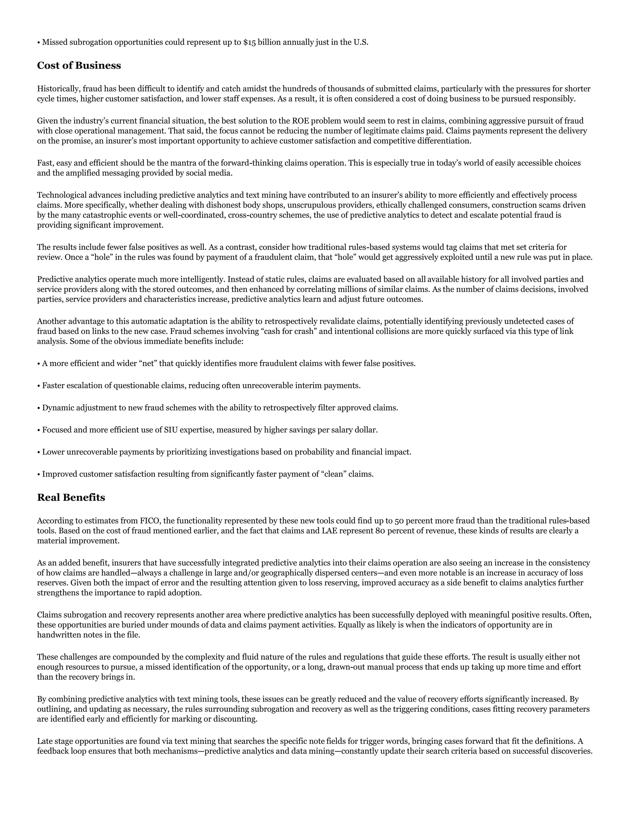 • Missed subrogation opportunities could represent up to $15 billion annually just in the U.S.
Cost of Business
Historically, fraud has been difficult to identify and catch amidst the hundreds of thousands of submitted claims, particularly with the pressures for shorter
cycle times, higher customer satisfaction, and lower staff expenses. As a result, it is often considered a cost of doing business to be pursued responsibly.
Given the industry’s current financial situation, the best solution to the ROE problem would seem to rest in claims, combining aggressive pursuit of fraud
with close operational management. That said, the focus cannot be reducing the number of legitimate claims paid. Claims payments represent the delivery
on the promise, an insurer’s most important opportunity to achieve customer satisfaction and competitive differentiation.
Fast, easy and efficient should be the mantra of the forward-thinking claims operation. This is especially true in today’s world of easily accessible choices
and the amplified messaging provided by social media.
Technological advances including predictive analytics and text mining have contributed to an insurer’s ability to more efficiently and effectively process
claims. More specifically, whether dealing with dishonest body shops, unscrupulous providers, ethically challenged consumers, construction scams driven
by the many catastrophic events or well-coordinated, cross-country schemes, the use of predictive analytics to detect and escalate potential fraud is
providing significant improvement.
The results include fewer false positives as well. As a contrast, consider how traditional rules-based systems would tag claims that met set criteria for
review. Once a “hole” in the rules was found by payment of a fraudulent claim, that “hole” would get aggressively exploited until a new rule was put in place.
Predictive analytics operate much more intelligently. Instead of static rules, claims are evaluated based on all available history for all involved parties and
service providers along with the stored outcomes, and then enhanced by correlating millions of similar claims. As the number of claims decisions, involved
parties, service providers and characteristics increase, predictive analytics learn and adjust future outcomes.
Another advantage to this automatic adaptation is the ability to retrospectively revalidate claims, potentially identifying previously undetected cases of
fraud based on links to the new case. Fraud schemes involving “cash for crash” and intentional collisions are more quickly surfaced via this type of link
analysis. Some of the obvious immediate benefits include:
• A more efficient and wider “net” that quickly identifies more fraudulent claims with fewer false positives.
• Faster escalation of questionable claims, reducing often unrecoverable interim payments.
• Dynamic adjustment to new fraud schemes with the ability to retrospectively filter approved claims.
• Focused and more efficient use of SIU expertise, measured by higher savings per salary dollar.
• Lower unrecoverable payments by prioritizing investigations based on probability and financial impact.
• Improved customer satisfaction resulting from significantly faster payment of “clean” claims.
Real Benefits
According to estimates from FICO, the functionality represented by these new tools could find up to 50 percent more fraud than the traditional rules-based
tools. Based on the cost of fraud mentioned earlier, and the fact that claims and LAE represent 80 percent of revenue, these kinds of results are clearly a
material improvement.
As an added benefit, insurers that have successfully integrated predictive analytics into their claims operation are also seeing an increase in the consistency
of how claims are handled—always a challenge in large and/or geographically dispersed centers—and even more notable is an increase in accuracy of loss
reserves. Given both the impact of error and the resulting attention given to loss reserving, improved accuracy as a side benefit to claims analytics further
strengthens the importance to rapid adoption.
Claims subrogation and recovery represents another area where predictive analytics has been successfully deployed with meaningful positive results. Often,
these opportunities are buried under mounds of data and claims payment activities. Equally as likely is when the indicators of opportunity are in
handwritten notes in the file.
These challenges are compounded by the complexity and fluid nature of the rules and regulations that guide these efforts. The result is usually either not
enough resources to pursue, a missed identification of the opportunity, or a long, drawn-out manual process that ends up taking up more time and effort
than the recovery brings in.
By combining predictive analytics with text mining tools, these issues can be greatly reduced and the value of recovery efforts significantly increased. By
outlining, and updating as necessary, the rules surrounding subrogation and recovery as well as the triggering conditions, cases fitting recovery parameters
are identified early and efficiently for marking or discounting.
Late stage opportunities are found via text mining that searches the specific note fields for trigger words, bringing cases forward that fit the definitions. A
feedback loop ensures that both mechanisms—predictive analytics and data mining—constantly update their search criteria based on successful discoveries.
 