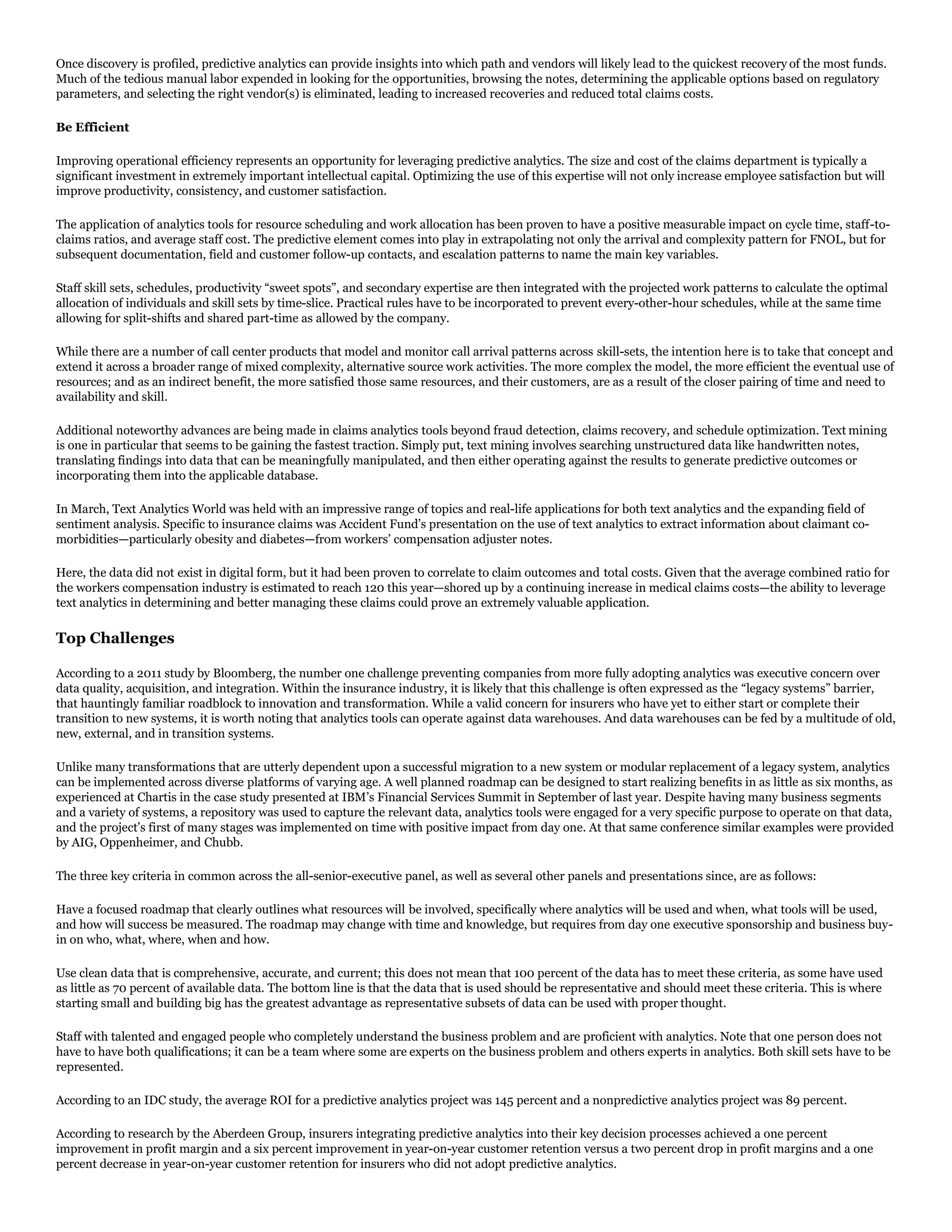 Once discovery is profiled, predictive analytics can provide insights into which path and vendors will likely lead to the quickest recovery of the most funds.
Much of the tedious manual labor expended in looking for the opportunities, browsing the notes, determining the applicable options based on regulatory
parameters, and selecting the right vendor(s) is eliminated, leading to increased recoveries and reduced total claims costs.
Be Efficient
Improving operational efficiency represents an opportunity for leveraging predictive analytics. The size and cost of the claims department is typically a
significant investment in extremely important intellectual capital. Optimizing the use of this expertise will not only increase employee satisfaction but will
improve productivity, consistency, and customer satisfaction.
The application of analytics tools for resource scheduling and work allocation has been proven to have a positive measurable impact on cycle time, staff-to-
claims ratios, and average staff cost. The predictive element comes into play in extrapolating not only the arrival and complexity pattern for FNOL, but for
subsequent documentation, field and customer follow-up contacts, and escalation patterns to name the main key variables.
Staff skill sets, schedules, productivity “sweet spots”, and secondary expertise are then integrated with the projected work patterns to calculate the optimal
allocation of individuals and skill sets by time-slice. Practical rules have to be incorporated to prevent every-other-hour schedules, while at the same time
allowing for split-shifts and shared part-time as allowed by the company.
While there are a number of call center products that model and monitor call arrival patterns across skill-sets, the intention here is to take that concept and
extend it across a broader range of mixed complexity, alternative source work activities. The more complex the model, the more efficient the eventual use of
resources; and as an indirect benefit, the more satisfied those same resources, and their customers, are as a result of the closer pairing of time and need to
availability and skill.
Additional noteworthy advances are being made in claims analytics tools beyond fraud detection, claims recovery, and schedule optimization. Text mining
is one in particular that seems to be gaining the fastest traction. Simply put, text mining involves searching unstructured data like handwritten notes,
translating findings into data that can be meaningfully manipulated, and then either operating against the results to generate predictive outcomes or
incorporating them into the applicable database.
In March, Text Analytics World was held with an impressive range of topics and real-life applications for both text analytics and the expanding field of
sentiment analysis. Specific to insurance claims was Accident Fund’s presentation on the use of text analytics to extract information about claimant co-
morbidities—particularly obesity and diabetes—from workers’ compensation adjuster notes.
Here, the data did not exist in digital form, but it had been proven to correlate to claim outcomes and total costs. Given that the average combined ratio for
the workers compensation industry is estimated to reach 120 this year—shored up by a continuing increase in medical claims costs—the ability to leverage
text analytics in determining and better managing these claims could prove an extremely valuable application.
Top Challenges
According to a 2011 study by Bloomberg, the number one challenge preventing companies from more fully adopting analytics was executive concern over
data quality, acquisition, and integration. Within the insurance industry, it is likely that this challenge is often expressed as the “legacy systems” barrier,
that hauntingly familiar roadblock to innovation and transformation. While a valid concern for insurers who have yet to either start or complete their
transition to new systems, it is worth noting that analytics tools can operate against data warehouses. And data warehouses can be fed by a multitude of old,
new, external, and in transition systems.
Unlike many transformations that are utterly dependent upon a successful migration to a new system or modular replacement of a legacy system, analytics
can be implemented across diverse platforms of varying age. A well planned roadmap can be designed to start realizing benefits in as little as six months, as
experienced at Chartis in the case study presented at IBM’s Financial Services Summit in September of last year. Despite having many business segments
and a variety of systems, a repository was used to capture the relevant data, analytics tools were engaged for a very specific purpose to operate on that data,
and the project’s first of many stages was implemented on time with positive impact from day one. At that same conference similar examples were provided
by AIG, Oppenheimer, and Chubb.
The three key criteria in common across the all-senior-executive panel, as well as several other panels and presentations since, are as follows:
Have a focused roadmap that clearly outlines what resources will be involved, specifically where analytics will be used and when, what tools will be used,
and how will success be measured. The roadmap may change with time and knowledge, but requires from day one executive sponsorship and business buy-
in on who, what, where, when and how.
Use clean data that is comprehensive, accurate, and current; this does not mean that 100 percent of the data has to meet these criteria, as some have used
as little as 70 percent of available data. The bottom line is that the data that is used should be representative and should meet these criteria. This is where
starting small and building big has the greatest advantage as representative subsets of data can be used with proper thought.
Staff with talented and engaged people who completely understand the business problem and are proficient with analytics. Note that one person does not
have to have both qualifications; it can be a team where some are experts on the business problem and others experts in analytics. Both skill sets have to be
represented.
According to an IDC study, the average ROI for a predictive analytics project was 145 percent and a nonpredictive analytics project was 89 percent.
According to research by the Aberdeen Group, insurers integrating predictive analytics into their key decision processes achieved a one percent
improvement in profit margin and a six percent improvement in year-on-year customer retention versus a two percent drop in profit margins and a one
percent decrease in year-on-year customer retention for insurers who did not adopt predictive analytics.
 