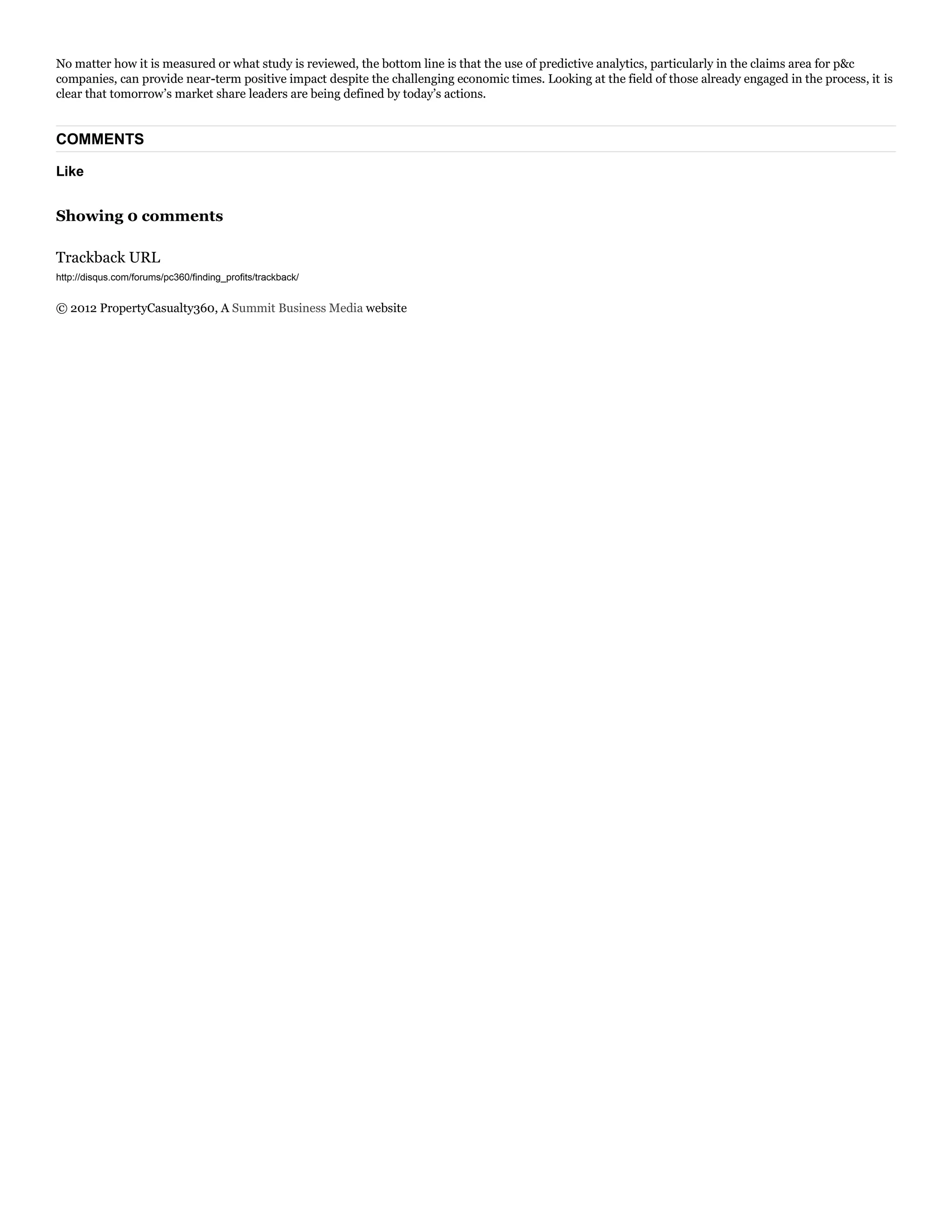 Like
No matter how it is measured or what study is reviewed, the bottom line is that the use of predictive analytics, particularly in the claims area for p&c
companies, can provide near-term positive impact despite the challenging economic times. Looking at the field of those already engaged in the process, it is
clear that tomorrow’s market share leaders are being defined by today’s actions.
COMMENTS
Showing 0 comments
Trackback URL
© 2012 PropertyCasualty360, A Summit Business Media website
 