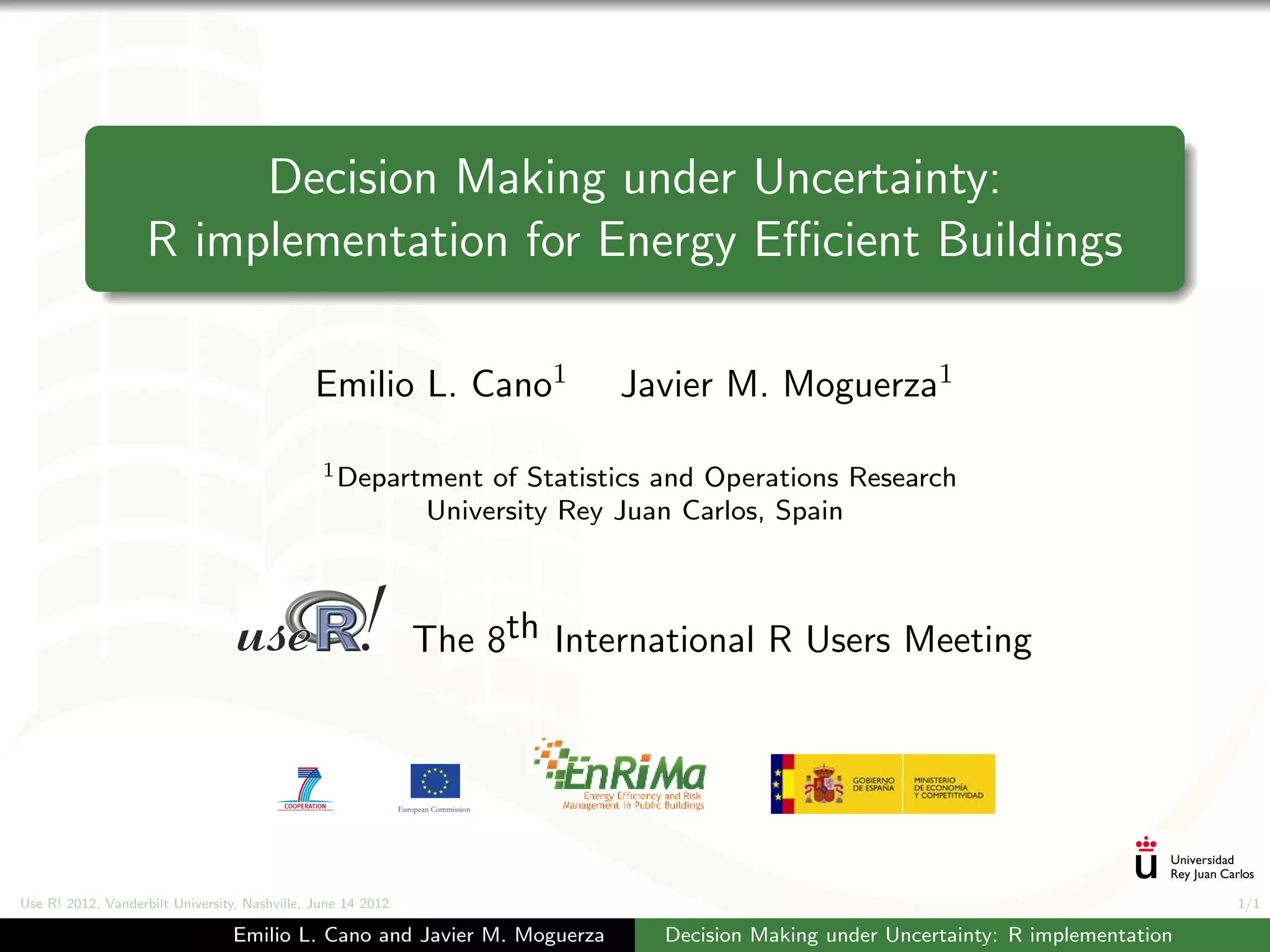 Decision Making under Uncertainty:
                    R implementation for Energy Eﬃcient Buildings

                                               Emilio L. Cano1               Javier M. Moguerza1

                                                1 Department       of Statistics and Operations Research
                                                              University Rey Juan Carlos, Spain



                                                              The 8th International R Users Meeting




Use R! 2012, Vanderbilt University, Nashville, June 14 2012                                                                           1/1

                                 Emilio L. Cano and Javier M. Moguerza          Decision Making under Uncertainty: R implementation
 