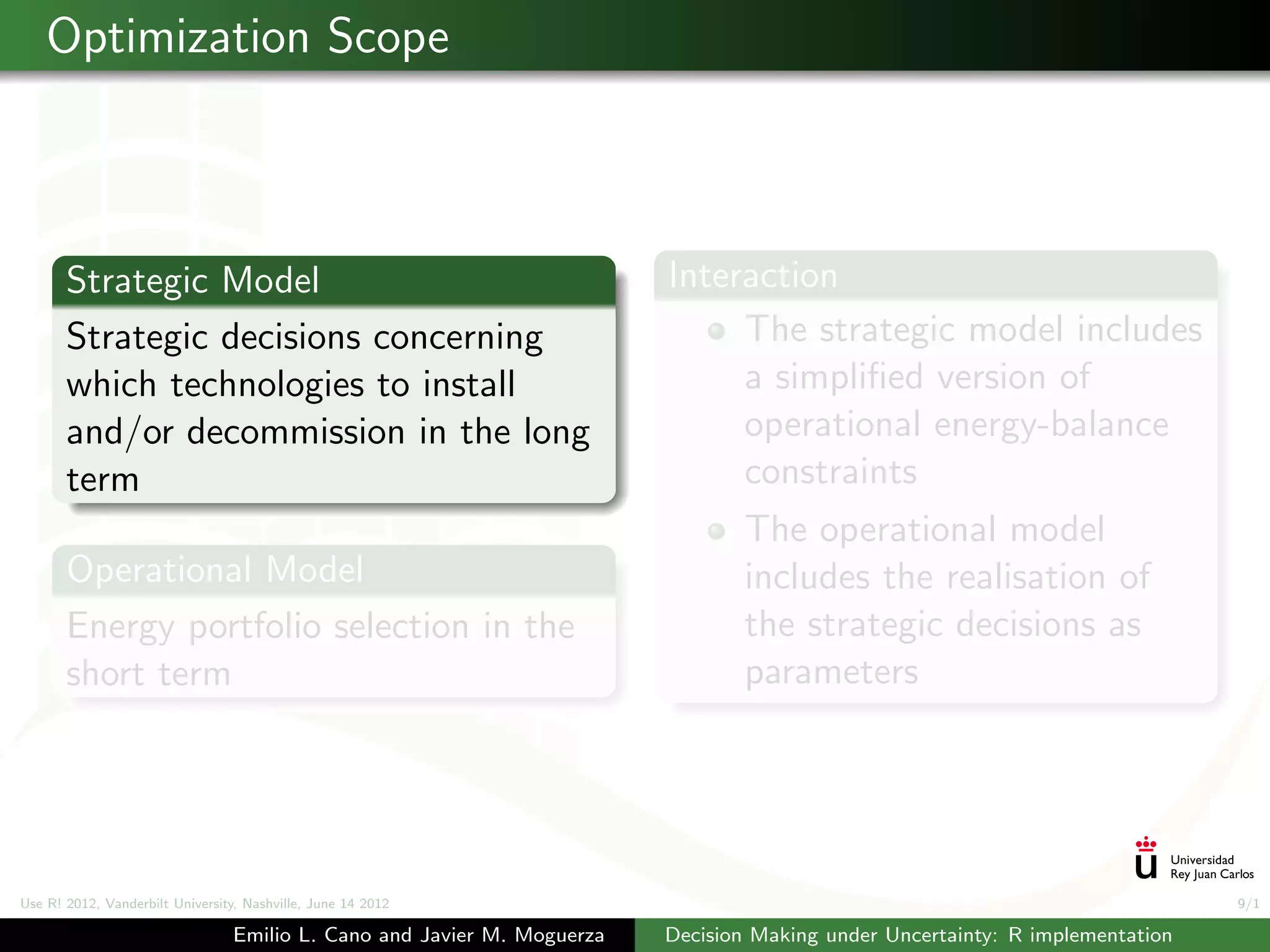 Optimization Scope



       Strategic Model                                                   Interaction
       Strategic decisions concerning                                         The strategic model includes
       which technologies to install                                          a simpliﬁed version of
       and/or decommission in the long                                        operational energy-balance
       term                                                                   constraints
                                                                                The operational model
       Operational Model                                                        includes the realisation of
       Energy portfolio selection in the                                        the strategic decisions as
       short term                                                               parameters




Use R! 2012, Vanderbilt University, Nashville, June 14 2012                                                                    9/1

                                 Emilio L. Cano and Javier M. Moguerza   Decision Making under Uncertainty: R implementation
 