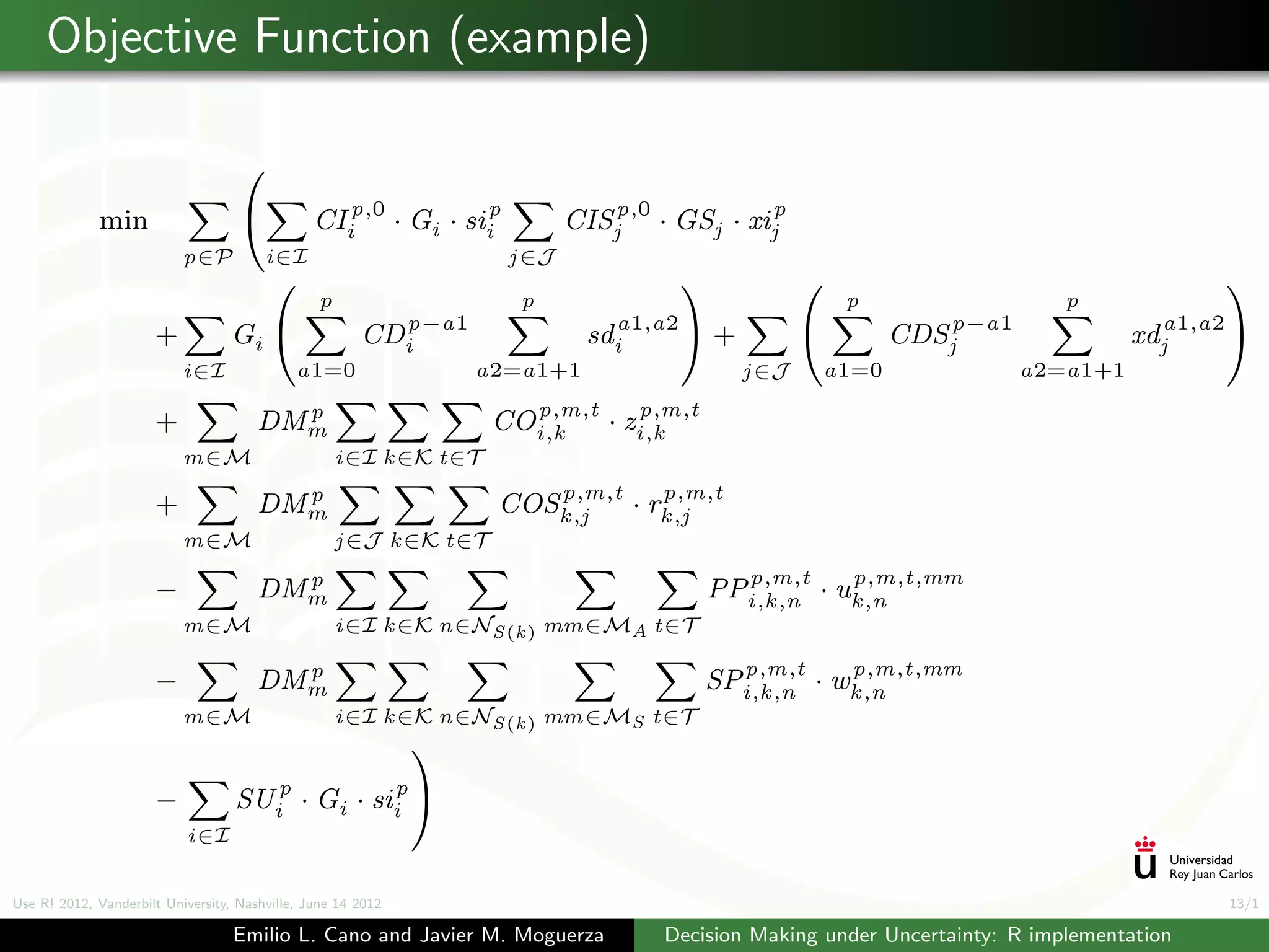 Objective Function (example)

                                    

             min                               CIip,0 · Gi · siip          CISjp,0 · GSj · xijp
                           p∈P          i∈I                          j ∈J
                                                                                                                                          
                                                p                     p                                     p                  p
                      +           Gi                  CDip−a1                sdia1,a2      +                 CDSjp−a1             xdja1,a2 
                           i∈I               a1=0                 a2=a1+1                        j ∈J   a1=0               a2=a1+1
                                         p                            p,m,t          p,m,t
                      +                DMm                          COi,k       ·   zi,k
                           m∈M                      i∈I k ∈K t∈T
                                         p                             p,m,t    p,m,t
                      +                DMm                          COSk ,j  · rk ,j
                           m∈M                      j ∈J k ∈K t∈T
                                         p                                                     p,m,t     p,m,t,mm
                      −                DMm                                                   PPi,k ,n · uk ,n
                           m∈M                      i∈I k ∈K n∈NS (k ) mm∈MA t∈T

                                         p                                                     p,m,t     p,m,t,mm
                      −                DMm                                                   SPi,k ,n · wk ,n
                           m∈M                      i∈I k ∈K n∈NS (k ) mm∈MS t∈T
                                                              

                      −            SUip       · Gi ·     siip 
                           i∈I


Use R! 2012, Vanderbilt University, Nashville, June 14 2012                                                                                  13/1

                                   Emilio L. Cano and Javier M. Moguerza               Decision Making under Uncertainty: R implementation
 