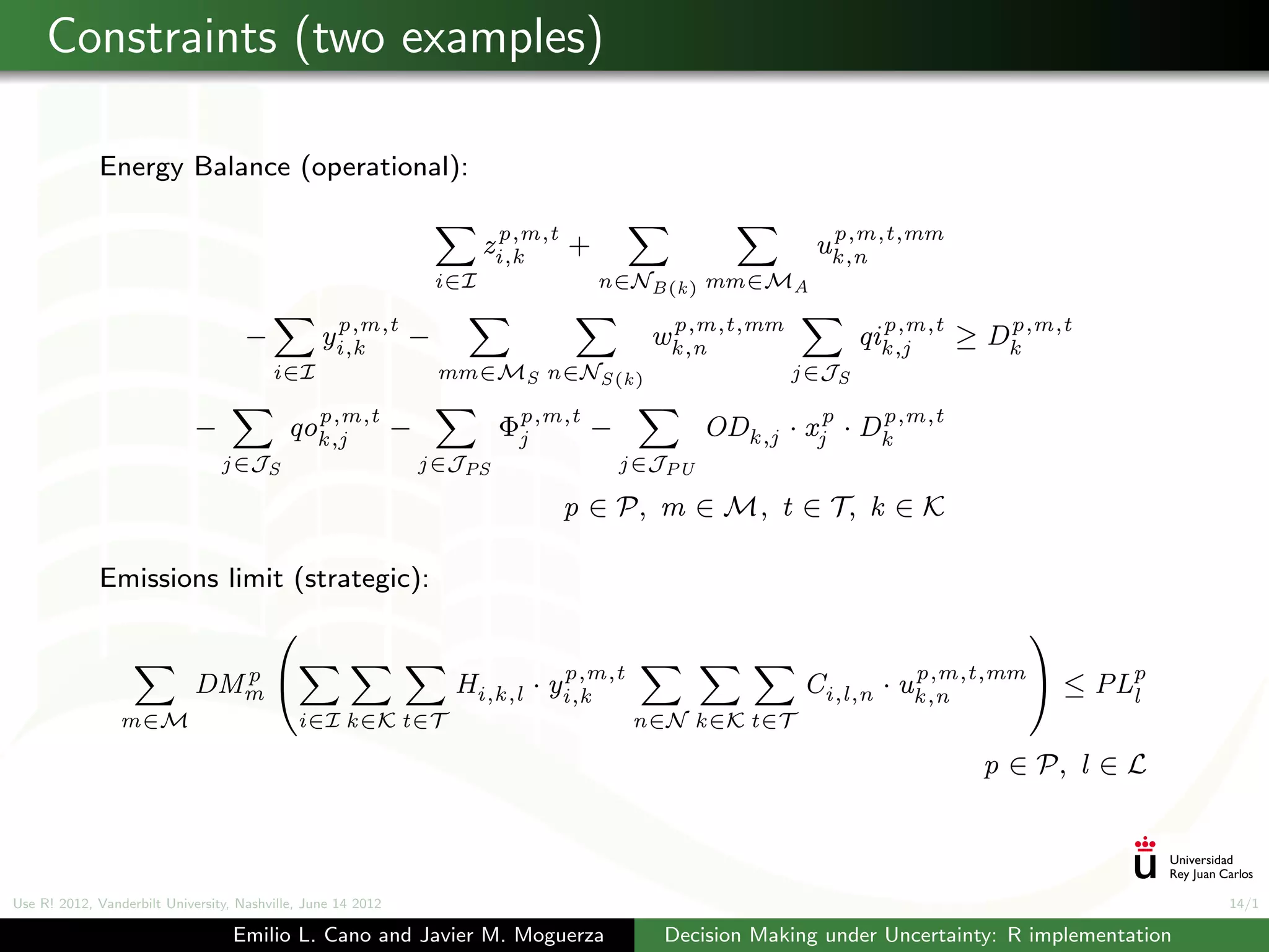 Constraints (two examples)

             Energy Balance (operational):

                                                                          p,m,t                             p,m,t,mm
                                                                         zi,k   +                          uk ,n
                                                                   i∈I              n∈NB(k ) mm∈MA

                                                  p,m,t                                     p,m,t,mm              p,m,t    p,m,t
                                     −           yi,k   −                                  wk ,n                qik ,j  ≥ Dk
                                         i∈I                       mm∈MS n∈NS (k )                      j ∈JS

                                              p,m,t
                             −              qok ,j            −            Φp,m,t
                                                                            j       −                            p,m,t
                                                                                                 ODk ,j · xjp · Dk
                                 j ∈JS                            j ∈JPS                j ∈JPU

                                                                                  p ∈ P, m ∈ M, t ∈ T, k ∈ K

             Emissions limit (strategic):
                                                                                                                               
                                                                                  p,m,t                              p,m,t,mm 
                               p
                             DMm                                    Hi,k ,l ·   yi,k                    Ci,l,n ·   uk ,n           ≤ PLp
                                                                                                                                        l
                 m∈M                         i∈I k ∈K t∈T                                 n∈N k ∈K t∈T

                                                                                                                            p ∈ P, l ∈ L



Use R! 2012, Vanderbilt University, Nashville, June 14 2012                                                                                       14/1

                                   Emilio L. Cano and Javier M. Moguerza                    Decision Making under Uncertainty: R implementation
 