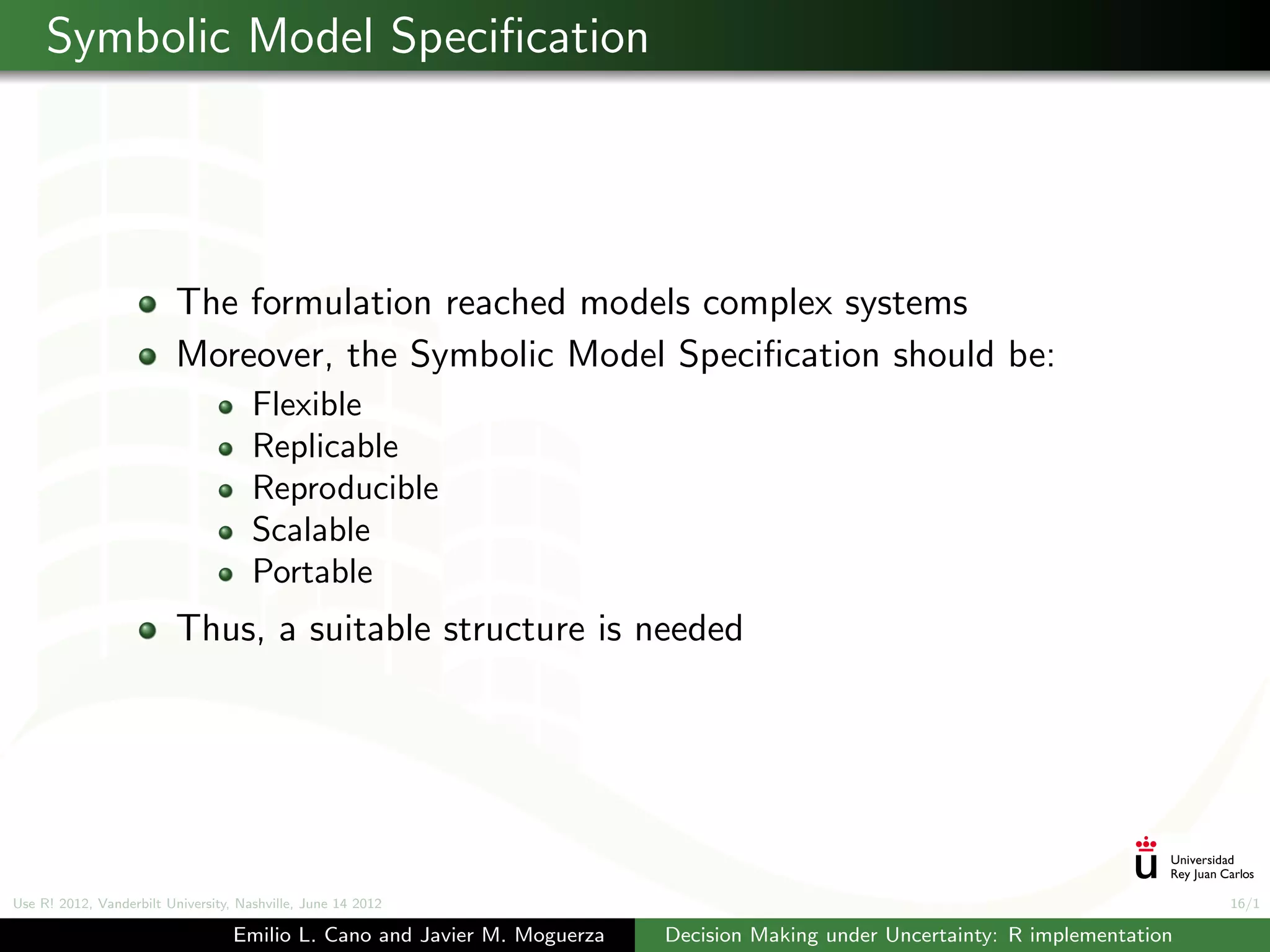 Symbolic Model Speciﬁcation




                          The formulation reached models complex systems
                          Moreover, the Symbolic Model Speciﬁcation should be:
                                      Flexible
                                      Replicable
                                      Reproducible
                                      Scalable
                                      Portable
                          Thus, a suitable structure is needed




Use R! 2012, Vanderbilt University, Nashville, June 14 2012                                                                      16/1

                                   Emilio L. Cano and Javier M. Moguerza   Decision Making under Uncertainty: R implementation
 