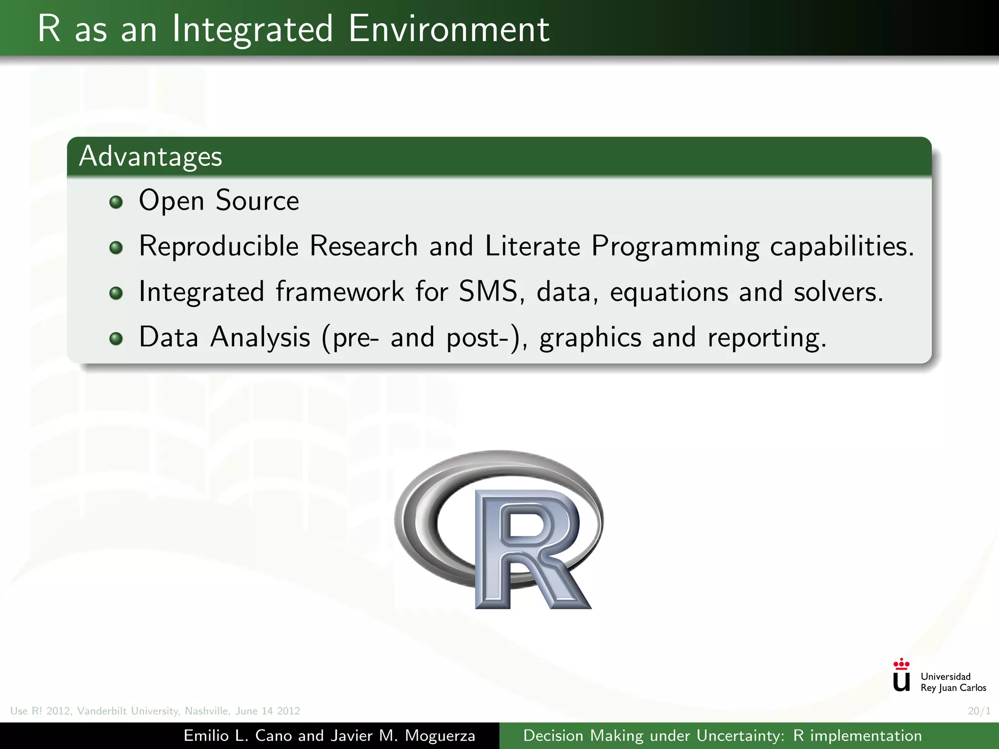 R as an Integrated Environment


             Advantages
                 Open Source
                          Reproducible Research and Literate Programming capabilities.
                          Integrated framework for SMS, data, equations and solvers.
                          Data Analysis (pre- and post-), graphics and reporting.




Use R! 2012, Vanderbilt University, Nashville, June 14 2012                                                                      20/1

                                   Emilio L. Cano and Javier M. Moguerza   Decision Making under Uncertainty: R implementation
 