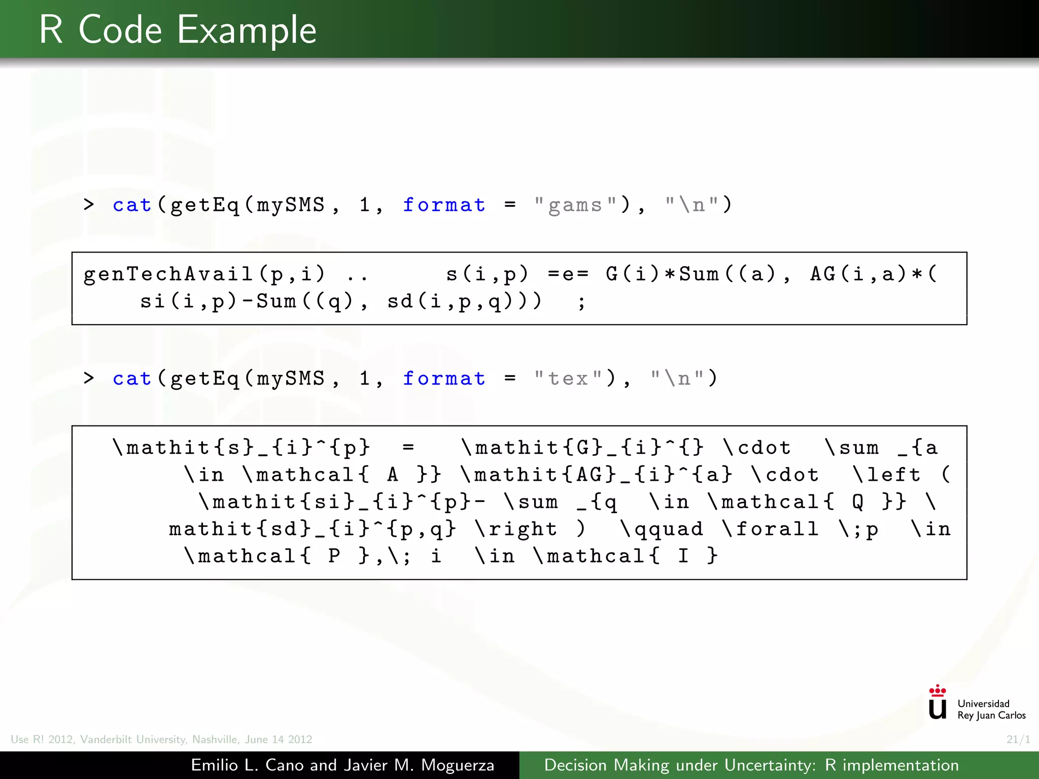 R Code Example



              > cat ( getEq ( mySMS , 1 , format = " gams " ) , "  n " )


              genTechAvail (p , i ) ..             s (i , p ) = e = G ( i ) * Sum (( a ) , AG (i , a ) * (
                  si (i , p ) - Sum (( q ) , sd (i ,p , q ) ) ) ;


              > cat ( getEq ( mySMS , 1 , format = " tex " ) , "  n " )


                    mathit { s } _ { i }^{ p } =       mathit { G } _ { i }^{}  cdot  sum _ { a
                          in  mathcal { A }}  mathit { AG } _ { i }^{ a }  cdot  left (
                            mathit { si } _ { i }^{ p } -  sum _ { q  in  mathcal { Q }} 
                        mathit { sd } _ { i }^{ p , q }  right )  qquad  forall ; p  in
                          mathcal { P } ,; i  in  mathcal { I }




Use R! 2012, Vanderbilt University, Nashville, June 14 2012                                                                      21/1

                                   Emilio L. Cano and Javier M. Moguerza   Decision Making under Uncertainty: R implementation
 