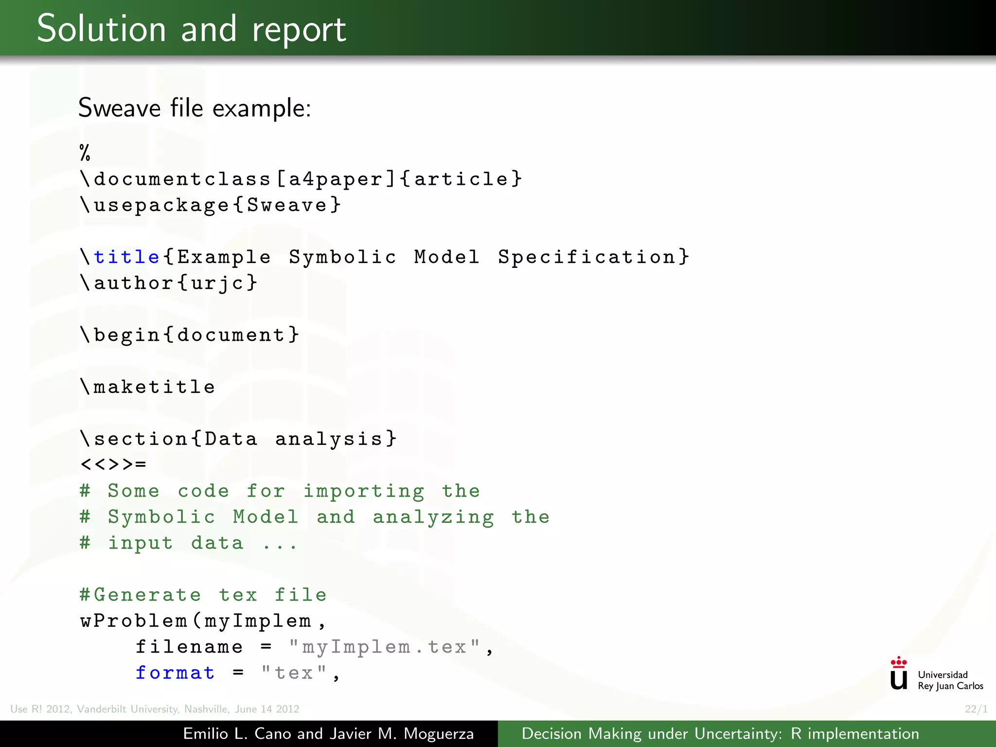Solution and report
             Sweave ﬁle example:
              %
               documentclass [ a4paper ]{ article }
               usepackage { Sweave }

               title { Example Symbolic Model Specification }
               author { urjc }

               begin { document }

               maketitle

               section { Data analysis }
              < < > >=
              # Some code for importing the
              # Symbolic Model and analyzing the
              # input data ...

              # Generate tex file
              wProblem ( myImplem ,
                   filename = " myImplem . tex " ,
                   format = " tex " ,
Use R! 2012, Vanderbilt University, Nashville, June 14 2012                                                                      22/1

                                   Emilio L. Cano and Javier M. Moguerza   Decision Making under Uncertainty: R implementation
 