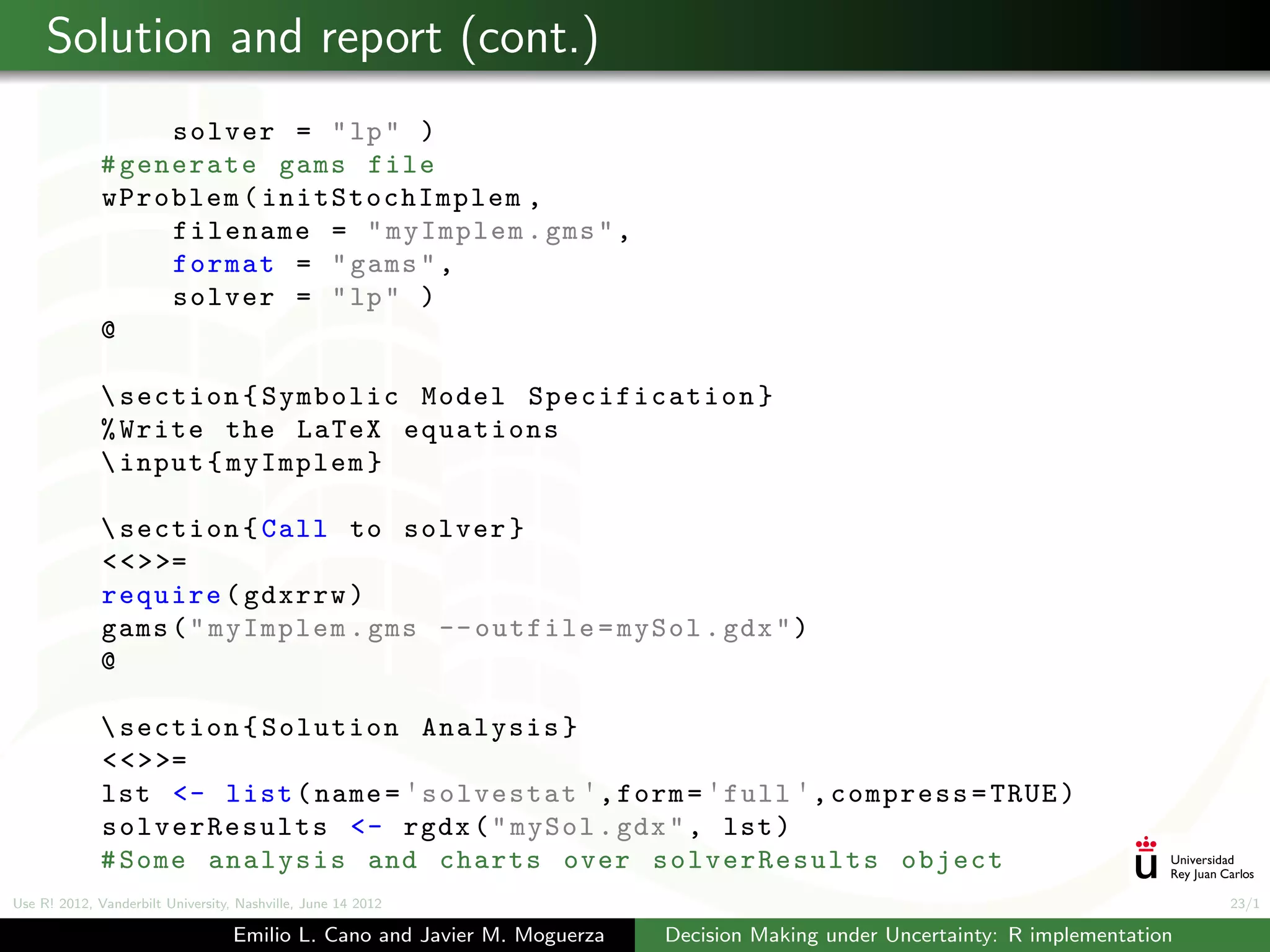 Solution and report (cont.)
                   solver = " lp " )
              # generate gams file
              wProblem ( initStochImplem ,
                   filename = " myImplem . gms " ,
                   format = " gams " ,
                   solver = " lp " )
              @

               section { Symbolic Model Specification }
              % Write the LaTeX equations
               input { myImplem }

               section { Call to solver }
              < < > >=
              require ( gdxrrw )
              gams ( " myImplem . gms -- outfile = mySol . gdx " )
              @

               section { Solution Analysis }
              < < > >=
              lst <- list ( name = ' solvestat ' , form = ' full ' , compress = TRUE )
              solverResults <- rgdx ( " mySol . gdx " , lst )
              # Some analysis and charts over solverResults object
Use R! 2012, Vanderbilt University, Nashville, June 14 2012                                                                      23/1

                                   Emilio L. Cano and Javier M. Moguerza   Decision Making under Uncertainty: R implementation
 