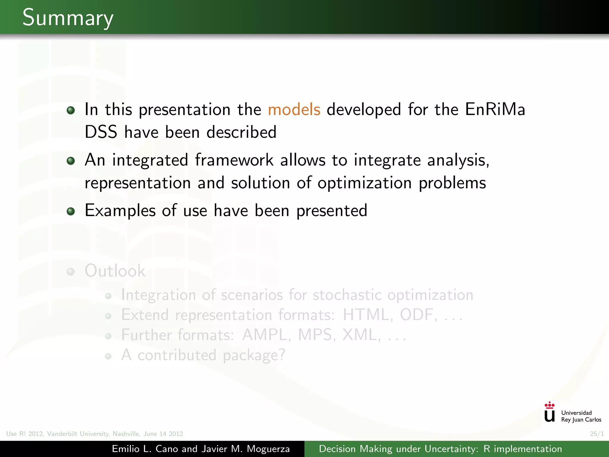Summary


                          In this presentation the models developed for the EnRiMa
                          DSS have been described
                          An integrated framework allows to integrate analysis,
                          representation and solution of optimization problems
                          Examples of use have been presented


                          Outlook
                                      Integration of scenarios for stochastic optimization
                                      Extend representation formats: HTML, ODF, . . .
                                      Further formats: AMPL, MPS, XML, . . .
                                      A contributed package?



Use R! 2012, Vanderbilt University, Nashville, June 14 2012                                                                      25/1

                                   Emilio L. Cano and Javier M. Moguerza   Decision Making under Uncertainty: R implementation
 