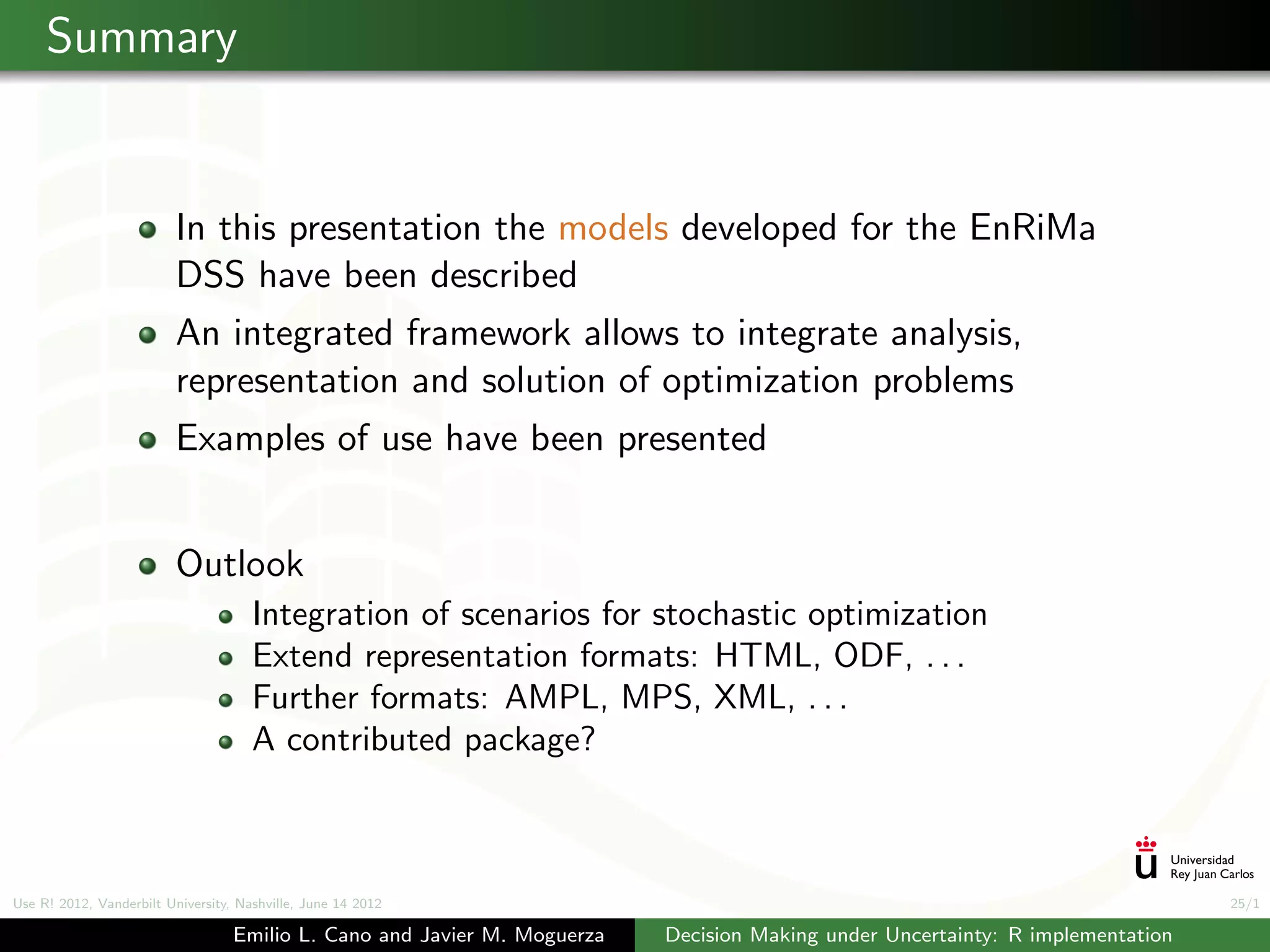 Summary


                          In this presentation the models developed for the EnRiMa
                          DSS have been described
                          An integrated framework allows to integrate analysis,
                          representation and solution of optimization problems
                          Examples of use have been presented


                          Outlook
                                      Integration of scenarios for stochastic optimization
                                      Extend representation formats: HTML, ODF, . . .
                                      Further formats: AMPL, MPS, XML, . . .
                                      A contributed package?



Use R! 2012, Vanderbilt University, Nashville, June 14 2012                                                                      25/1

                                   Emilio L. Cano and Javier M. Moguerza   Decision Making under Uncertainty: R implementation
 