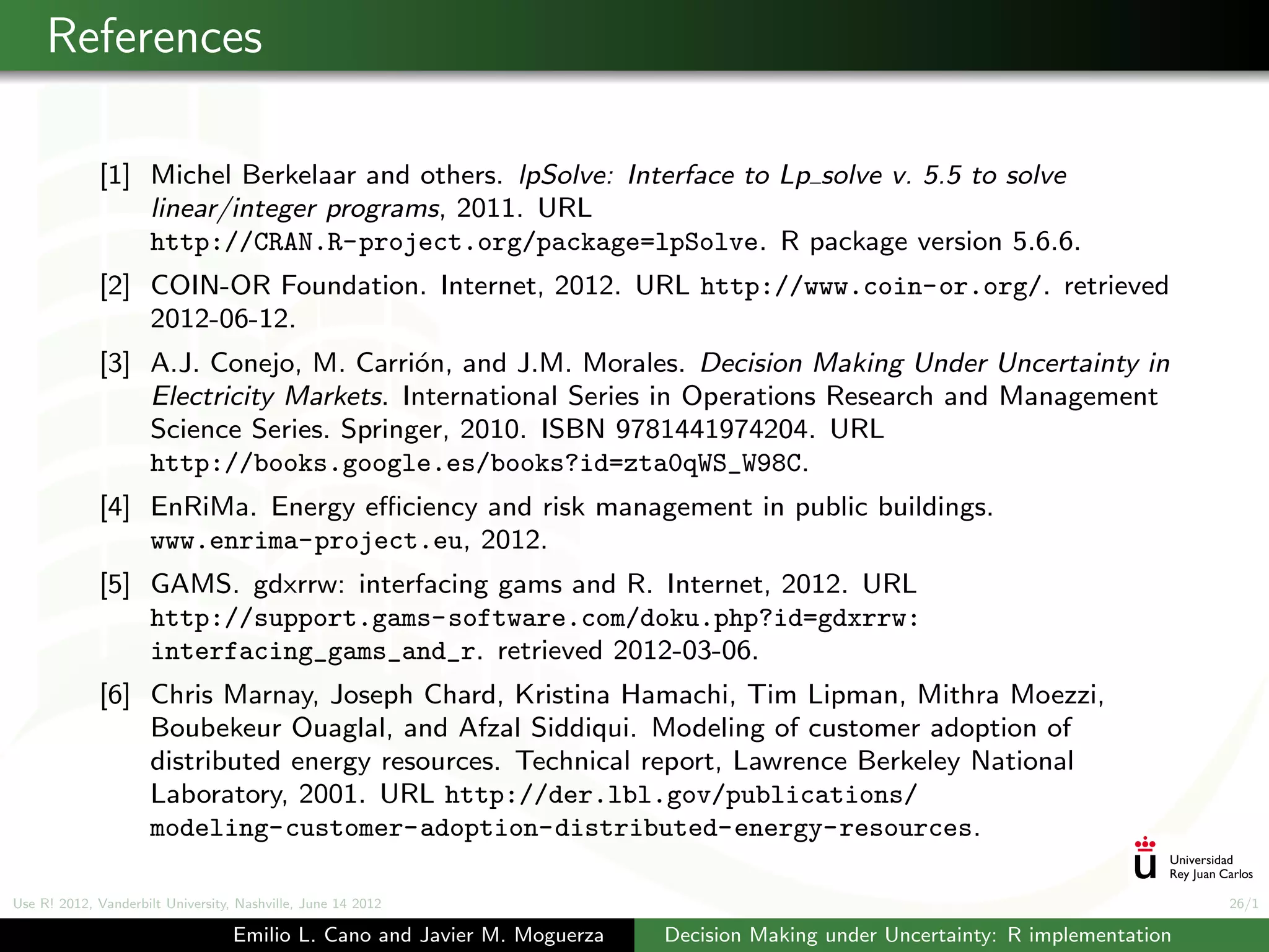 References

             [1] Michel Berkelaar and others. lpSolve: Interface to Lp solve v. 5.5 to solve
                 linear/integer programs, 2011. URL
                 http://CRAN.R-project.org/package=lpSolve. R package version 5.6.6.
             [2] COIN-OR Foundation. Internet, 2012. URL http://www.coin-or.org/. retrieved
                 2012-06-12.
             [3] A.J. Conejo, M. Carri´n, and J.M. Morales. Decision Making Under Uncertainty in
                                       o
                 Electricity Markets. International Series in Operations Research and Management
                 Science Series. Springer, 2010. ISBN 9781441974204. URL
                 http://books.google.es/books?id=zta0qWS_W98C.
             [4] EnRiMa. Energy eﬃciency and risk management in public buildings.
                 www.enrima-project.eu, 2012.
             [5] GAMS. gdxrrw: interfacing gams and R. Internet, 2012. URL
                 http://support.gams-software.com/doku.php?id=gdxrrw:
                 interfacing_gams_and_r. retrieved 2012-03-06.
             [6] Chris Marnay, Joseph Chard, Kristina Hamachi, Tim Lipman, Mithra Moezzi,
                 Boubekeur Ouaglal, and Afzal Siddiqui. Modeling of customer adoption of
                 distributed energy resources. Technical report, Lawrence Berkeley National
                 Laboratory, 2001. URL http://der.lbl.gov/publications/
                 modeling-customer-adoption-distributed-energy-resources.

Use R! 2012, Vanderbilt University, Nashville, June 14 2012                                                                      26/1

                                   Emilio L. Cano and Javier M. Moguerza   Decision Making under Uncertainty: R implementation
 