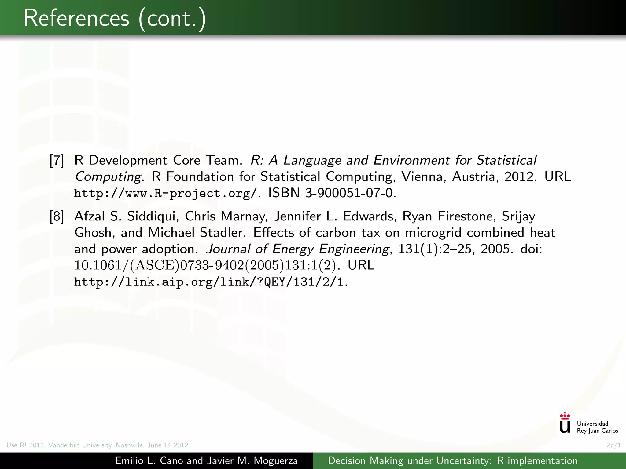 References (cont.)




             [7] R Development Core Team. R: A Language and Environment for Statistical
                 Computing. R Foundation for Statistical Computing, Vienna, Austria, 2012. URL
                 http://www.R-project.org/. ISBN 3-900051-07-0.
             [8] Afzal S. Siddiqui, Chris Marnay, Jennifer L. Edwards, Ryan Firestone, Srijay
                 Ghosh, and Michael Stadler. Eﬀects of carbon tax on microgrid combined heat
                 and power adoption. Journal of Energy Engineering, 131(1):2–25, 2005. doi:
                 10.1061/(ASCE)0733-9402(2005)131:1(2). URL
                 http://link.aip.org/link/?QEY/131/2/1.




Use R! 2012, Vanderbilt University, Nashville, June 14 2012                                                                      27/1

                                   Emilio L. Cano and Javier M. Moguerza   Decision Making under Uncertainty: R implementation
 