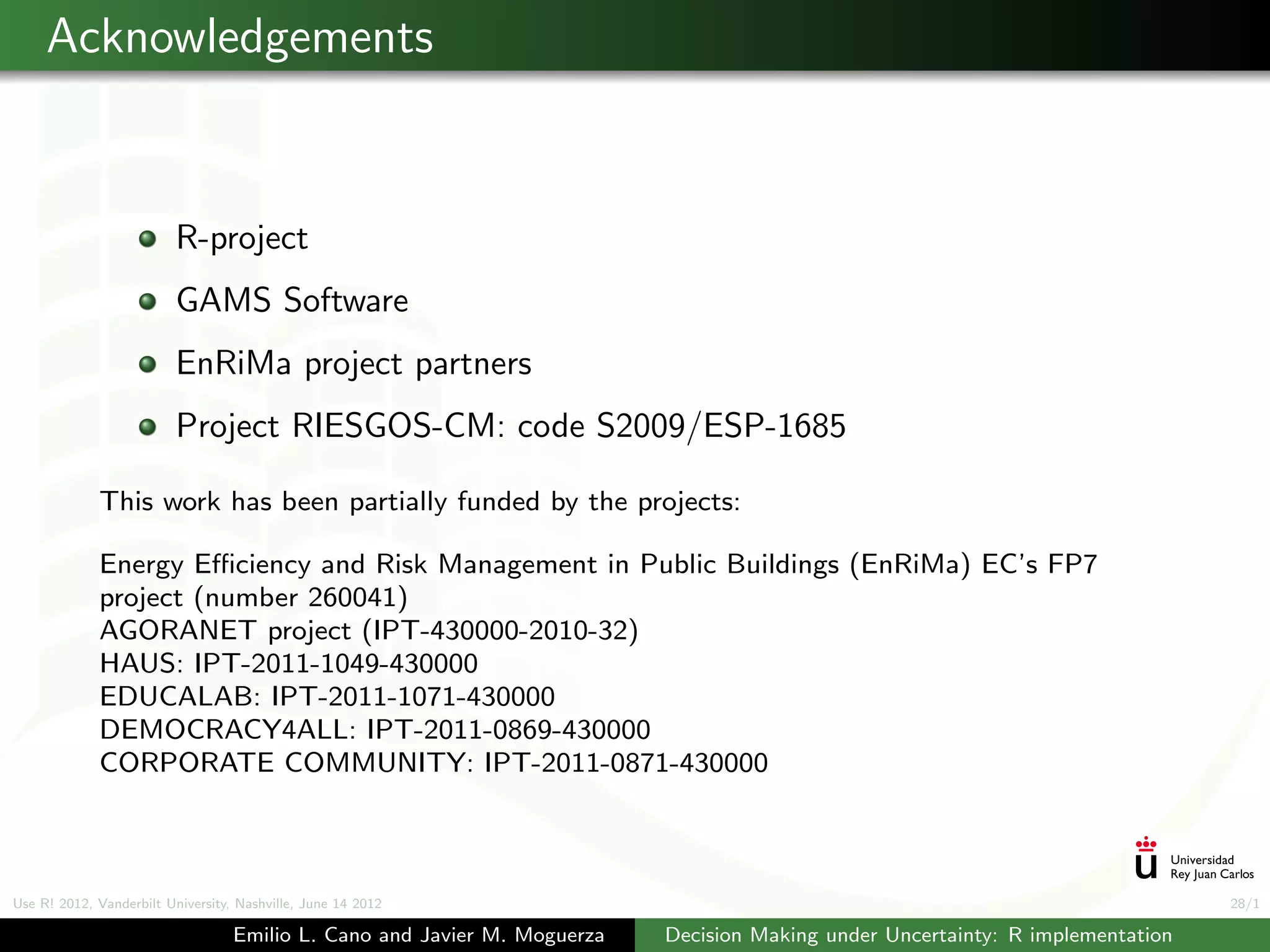 Acknowledgements


                          R-project
                          GAMS Software
                          EnRiMa project partners
                          Project RIESGOS-CM: code S2009/ESP-1685

             This work has been partially funded by the projects:

             Energy Eﬃciency and Risk Management in Public Buildings (EnRiMa) EC’s FP7
             project (number 260041)
             AGORANET project (IPT-430000-2010-32)
             HAUS: IPT-2011-1049-430000
             EDUCALAB: IPT-2011-1071-430000
             DEMOCRACY4ALL: IPT-2011-0869-430000
             CORPORATE COMMUNITY: IPT-2011-0871-430000



Use R! 2012, Vanderbilt University, Nashville, June 14 2012                                                                      28/1

                                   Emilio L. Cano and Javier M. Moguerza   Decision Making under Uncertainty: R implementation
 