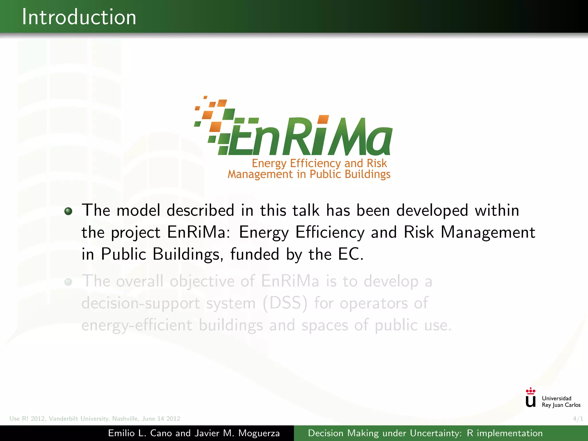 Introduction




                        The model described in this talk has been developed within
                        the project EnRiMa: Energy Eﬃciency and Risk Management
                        in Public Buildings, funded by the EC.
                        The overall objective of EnRiMa is to develop a
                        decision-support system (DSS) for operators of
                        energy-eﬃcient buildings and spaces of public use.




Use R! 2012, Vanderbilt University, Nashville, June 14 2012                                                                    4/1

                                 Emilio L. Cano and Javier M. Moguerza   Decision Making under Uncertainty: R implementation
 