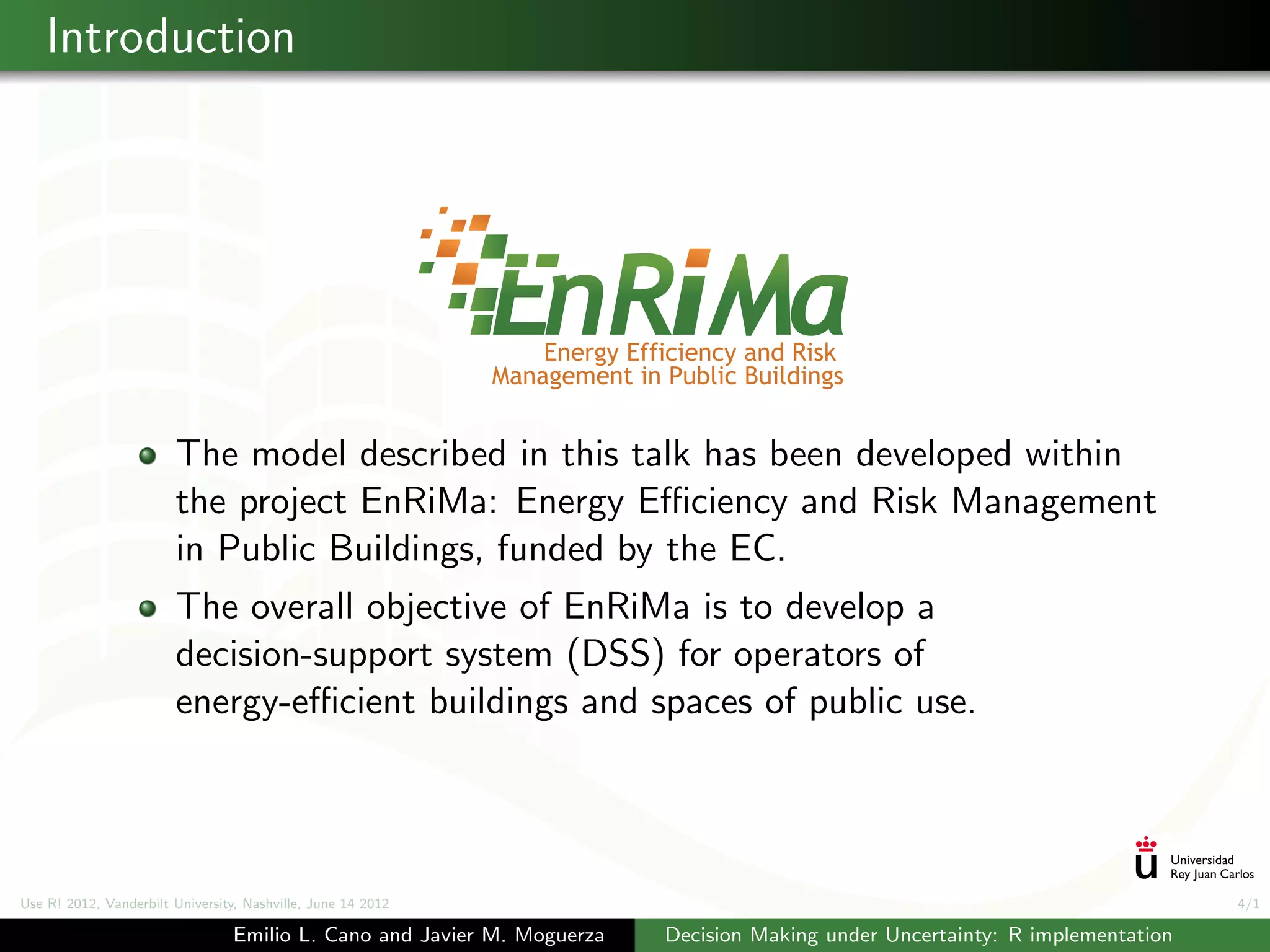 Introduction




                        The model described in this talk has been developed within
                        the project EnRiMa: Energy Eﬃciency and Risk Management
                        in Public Buildings, funded by the EC.
                        The overall objective of EnRiMa is to develop a
                        decision-support system (DSS) for operators of
                        energy-eﬃcient buildings and spaces of public use.




Use R! 2012, Vanderbilt University, Nashville, June 14 2012                                                                    4/1

                                 Emilio L. Cano and Javier M. Moguerza   Decision Making under Uncertainty: R implementation
 
