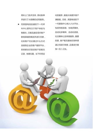 周末上门技术支持，简化账单       化的服务，能极大地提升客户

    并进行了大规模的试用服务。       满意度。目前，英国电信的下

   而英国电信投建的下一代呼        一代联络中心纳入六大平台，

    叫中心更专注于用户体验与        包括传统语音、协助多媒体、

    智能化，它能迅速实现对客户       自动化多媒体、自动化语音、

    联络渠道的甄别并进行关联，       社交媒体以及网络服务。重要

    比如客户无论通过什么方式        的是，客户能无缝地在各种渠

    连接到企业的客户服务平台，       道之间进行转换，这是该方案

    系统都会识别该客户的既往        独一无二之处。

    记录、地理位置、当下所用设

    备，并据此给该客户提供个性




                    7
 