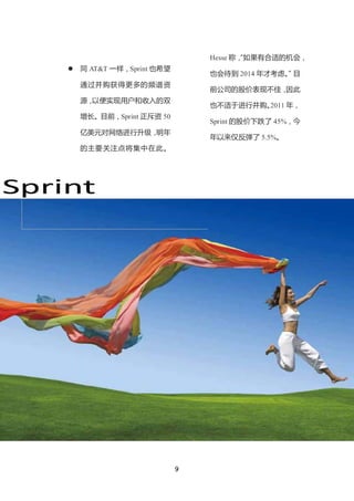 Hesse 称， 如果有合适的机会，
                                          “
       同 AT&T 一样，Sprint 也希望
                                   也会待到 2014 年才考虑。 目
                                                 ”
        通过并购获得更多的频谱资
                                   前公司的股价表现不佳，因此
        源，以便实现用户和收入的双
                                   也不适于进行并购。
                                           2011 年，
        增长。目前，Sprint 正斥资 50
                                   Sprint 的股价下跌了 45%，今
        亿美元对网络进行升级，明年
                                   年以来仅反弹了 5.5%。
        的主要关注点将集中在此。




Sprint




                               9
 