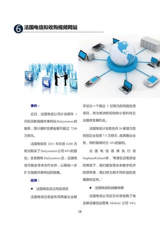 6   法国电信拟收购视频网站




       事件：                            手设立一个高达 3 亿欧元的风险投资

       近日，法国电信公司计划明年 1                项目，将为欧洲的初创和小型科技企

    月后买断视频共享网站 Dailymotion 的          业提供发展机会。

    股权，预计届时花费金额不超过 7200                  法国电信计划首先向 20 家潜力型

    万欧元。                              初创企业投资 7.5 万欧元，助其推出业

       法国电信在 2011 年斥资 6200 万          务，同时换得对方 10%的股份。

    欧元购买了 Dailymotion 公司 49%的股           法 国 电 信 首 席 执 行 官

    份。全资拥有 Dailymotion 后，法国电          StephaneRichard 称，
                                                       “希望在这笔资金

    信可能会寻求合作伙伴，以期进一步                  的帮助下，我们能发现未来数字经济

    扩大视频共享网站的规模。                      的领军者，我们将为其不同阶段的发

       延伸：                            展提供支持。”

          法国电信设立风投项目                       法国电信的战略转移

       法国电信日前宣布同两家企业联                    法国电信公司近日斥资收购了埃

                                      及移动通信运营商 Mobinil 公司 94%

                                 10
 