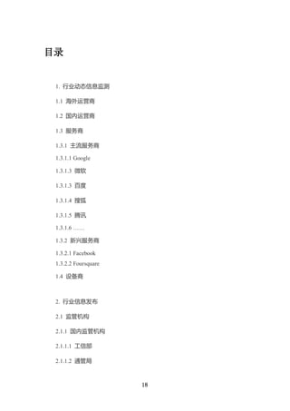目录


 1. 行业动态信息监测

 1.1 海外运营商

 1.2 国内运营商

 1.3 服务商

 1.3.1 主流服务商

 1.3.1.1 Google

 1.3.1.3 微软

 1.3.1.3 百度

 1.3.1.4 搜狐

 1.3.1.5 腾讯

 1.3.1.6 ……

 1.3.2 新兴服务商

 1.3.2.1 Facebook
 1.3.2.2 Foursquare

 1.4 设备商



 2. 行业信息发布

 2.1 监管机构

 2.1.1 国内监管机构

 2.1.1.1 工信部

 2.1.1.2 通管局



                      18
 