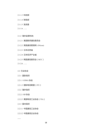 2.1.1.3 科技部

2.1.1.4 财政部

2.1.1.5 发改委

2.1.1.6 ……



2.1.2 海外监管机构

2.1.2.1 美国联邦通信委员会

2.1.2.2 英国通信管理局 (Ofcom)

2.1.2.3 日本总务省

2.1.2.4 日本经济产业省

2.1.2.5 韩国通信委员会（KCC）

2.1.2.6 ……



2.2 行业协会

2.2.1 国际组织

2.2.1.1 GSMA 协会

2.2.1.2 国际电信联盟（ITU）

2.2.2 海外组织

2.2.2.1 SD 协会

2.2.2.2 美国电信工业协会（TIA）

2.2.3 国内组织

2.2.3.1 中国通信工业协会

2.2.3.2 中国通信企业协会

……

                          19
 