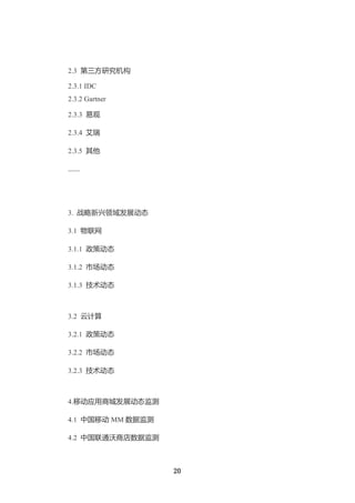 2.3 第三方研究机构

2.3.1 IDC
2.3.2 Gartner

2.3.3 易观

2.3.4 艾瑞

2.3.5 其他

……




3. 战略新兴领域发展动态

3.1 物联网

3.1.1 政策动态

3.1.2 市场动态

3.1.3 技术动态



3.2 云计算

3.2.1 政策动态

3.2.2 市场动态

3.2.3 技术动态



4.移动应用商城发展动态监测

4.1 中国移动 MM 数据监测

4.2 中国联通沃商店数据监测



                   20
 