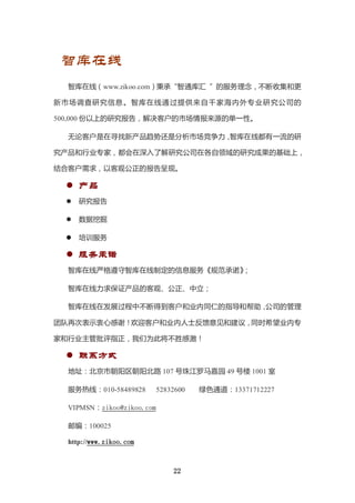 智库在线
  智库在线（www.zikoo.com）秉承“智通库汇 ”的服务理念，不断收集和更

新市场调查研究信息 。智库在线通 过提供来自千 家海内外专业研 究公司的

500,000 份以上的研究报告，解决客户的市场情报来源的单一性。

  无论客户是在寻找新产品趋势还是分析市场竞争力，智库在线都有一流的研

究产品和行业专家，都会在深入了解研究公司在各自领域的研究成果的基础上，

结合客户需求，以客观公正的报告呈现。

   产品
     研究报告

     数据挖掘

     培训服务

   服务承诺
  智库在线严格遵守智库在线制定的信息服务《规范承诺》
                          ；

  智库在线力求保证产品的客观、公正、中立；

  智库在线在发展过程中不断得到客户和业内同仁的指导和帮助，公司的管理

团队再次表示衷心感谢！欢迎客户和业内人士反馈意见和建议，同时希望业内专

家和行业主管批评指正，我们为此将不胜感激！

   联系方式
  地址：北京市朝阳区朝阳北路 107 号珠江罗马嘉园 49 号楼 1001 室

  服务热线：010-58489828        52832600   绿色通道：13371712227

  VIPMSN：zikoo@zikoo.com

  邮编：100025

  http://www.zikoo.com



                               22
 