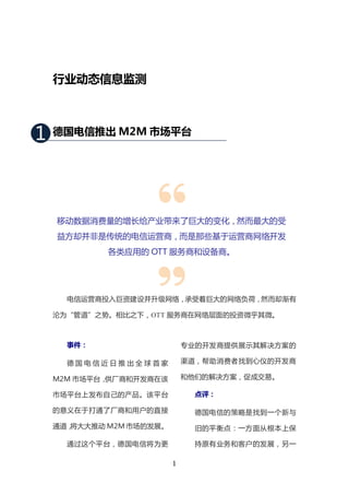 行业动态信息监测



1   德国电信推出 M2M 市场平台




    移动数据消费量的增长给产业带来了巨大的变化，然而最大的受
    益方却并非是传统的电信运营商，而是那些基于运营商网络开发
             各类应用的 OTT 服务商和设备商。




      电信运营商投入巨资建设并升级网络，承受着巨大的网络负荷，然而却渐有

    沦为“管道”之势。相比之下，OTT 服务商在网络层面的投资微乎其微。



      事件：                     专业的开发商提供展示其解决方案的

      德国电信近日推出全球首家            渠道，帮助消费者找到心仪的开发商

    M2M 市场平台，供厂商和开发商在该        和他们的解决方案，促成交易。

    市场平台上发布自己的产品。该平台            点评：

    的意义在于打通了厂商和用户的直接            德国电信的策略是找到一个新与
    通道，将大大推动 M2M 市场的发展。         旧的平衡点：一方面从根本上保

      通过这个平台，德国电信将为更            持原有业务和客户的发展，另一

                          1
 