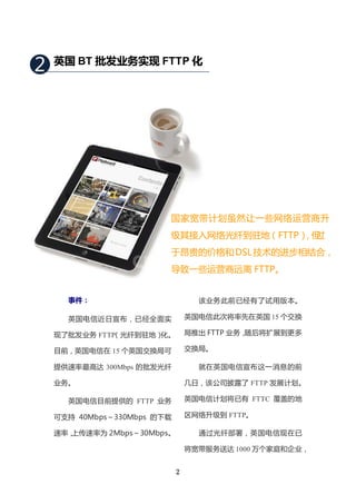 2   英国 BT 批发业务实现 FTTP 化




                         国家宽带计划虽然让一些网络运营商升
                         级其接入网络光纤到驻地（FTTP） 过
                                          ，但
                         于昂贵的价格和 DSL 技术的进步相结合，
                         导致一些运营商远离 FTTP。


      事件：                          该业务此前已经有了试用版本。

      英国电信近日宣布，已经全面实             英国电信此次将率先在英国 15 个交换

    现了批发业务 FTTP
              （光纤到驻地）化。          局推出 FTTP 业务，随后将扩展到更多

    目前，英国电信在 15 个英国交换局可          交换局。

    提供速率最高达 300Mbps 的批发光纤          就在英国电信宣布这一消息的前

    业务。                          几日，该公司披露了 FTTP 发展计划。

      英国电信目前提供的 FTTP 业务          英国电信计划将已有 FTTC 覆盖的地

    可支持 40Mbps～330Mbps 的下载       区网络升级到 FTTP。

    速率，上传速率为 2Mbps～30Mbps。         通过光纤部署，英国电信现在已

                                 将宽带服务送达 1000 万个家庭和企业，


                             2
 